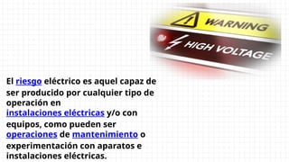 El riesgo eléctrico es aquel capaz de
ser producido por cualquier tipo de
operación en
instalaciones eléctricas y/o con
equipos, como pueden ser
operaciones de mantenimiento o
experimentación con aparatos e
instalaciones eléctricas.
 
