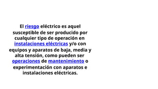 El riesgo eléctrico es aquel
susceptible de ser producido por
cualquier tipo de operación en
instalaciones eléctricas y/o con
equipos y aparatos de baja, media y
alta tensión, como pueden ser
operaciones de mantenimiento o
experimentación con aparatos e
instalaciones eléctricas.
 
