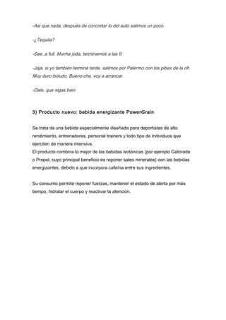 -Asi que nada, después de concretar lo del auto salimos un poco.
-¿Tequila?
-See, a full. Mucha joda, terminamos a las 9.
-Jaja, si yo también terminé tarde, salimos por Palermo con los pibes de la ofi.
Muy duro boludo. Bueno che, voy a arrancar.
-Dale, que sigas bien.
3) Producto nuevo: bebida energizante PowerGrain
Se trata de una bebida especialmente diseñada para deportistas de alto
rendimiento, entrenadores, personal trainers y todo tipo de individuos que
ejerciten de manera intensiva.
El producto combina lo mejor de las bebidas isotónicas (por ejemplo Gatorade
o Propel, cuyo principal beneficio es reponer sales minerales) con las bebidas
energizantes, debido a que incorpora cafeína entre sus ingredientes.
Su consumo permite reponer fuerzas, mantener el estado de alerta por más
tiempo, hidratar el cuerpo y reactivar la atención.
 