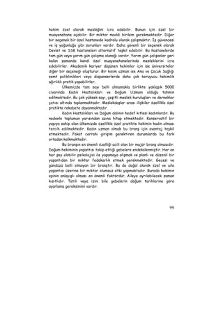 hekim özel olarak mesleğini icra edebilir. Bunun için özel bir 
muayenehane açabilir. Bir miktar maddi birikim gerekmektedir. Diğer 
bir seçenek bir özel hastanede kadrolu olarak çalışmaktır. İş güvencesi 
ve iş yoğunluğu gibi sorunları vardır. Daha güvenli bir seçenek olarak 
Devlet ve SSK hastaneleri alternatif teşkil edebilir. Bu hastanelerde 
tam gün veya yarım gün çalışma olanağı vardır. Yarım gün çalışanlar geri 
kalan zamanda kendi özel muayenehanelerinde mesleklerini icra 
edebilirler. Akademik kariyer düşünen hekimler için ise üniversiteler 
diğer bir seçeneği oluşturur. Bir kısım uzman ise Ana ve Çocuk Sağlığı 
semt poliklinikleri veya dispanserlerde daha çok koruyucu hekimlik 
ağırlıklı pratik yapabilirler. 
Ülkemizde tam sayı belli olmamakla birlikte yaklaşık 5000 
civarında Kadın Hastalıkları ve Doğum Uzmanı olduğu tahmin 
edilmektedir. Bu çok yüksek sayı, çeşitli meslek kuruluşları ve dernekler 
çatısı altında toplanmaktadır. Meslekdaşlar arası ilişkiler özellikle özel 
pratikte rekabete dayanmaktadır. 
Kadın Hastalıkları ve Doğum dalının hedef kitlesi kadınlardır. Bu 
nedenle toplumun yarısından azına hitap etmektedir. Konservatif bir 
yapıya sahip olan ülkemizde özellikle özel pratikte hekimin kadın olması 
tercih edilmektedir. Kadın uzman olmak bu branş için avantaj teşkil 
etmektedir. Fakat cerrahi girişim gerektiren durumlarda bu fark 
ortadan kalkmaktadır. 
Bu branşın en önemli özelliği acili olan bir majör branş olmasıdır. 
Doğum hekiminin yaşantısı takip ettiği gebelere endekslenmiştir. Her an 
her şey olabilir psikolojisi ile yaşamaya alışmak ve planlı ve düzenli bir 
yaşantıdan bir miktar fedakarlık etmek gerekmektedir. Gecesi ve 
gündüzü belli olmayan bir branştır. Bu da doğal olarak özel ve aile 
yaşantısı üzerine bir miktar olumsuz etki yapmaktadır. Burada hekimin 
eşinin anlayışlı olması en önemli faktördür. Aileye ayrılabilecek zaman 
kısıtlıdır. Tatili veya izini bile gebelerin doğum tarihlerine göre 
ayarlama gereksinimi vardır. 
99 
 