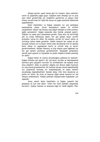 Çalışma şartları genel olarak ağır bir branştır. Gece nöbetleri 
vardır ve çoğunlukla yoğun geçer. Doğumun saati olmadığı için ve uzun 
süre takibi gerektirdiği için fedakarlık gerektiren ve uykuyu feda 
etmeyi zorunlu kılan bir daldır.Bu durum en yoğun asistanlık döneminde 
yaşanmaktadır. 
Kadın Hastalıkları ve Doğum uzmanları bir çok özelleşmiş 
hastanelerde (Anne- Çocuk hastaneleri) ebeler ile birlikte 
çalışmaktadır. Ebeler lise mezunu olup doğum tekniğini iyi bilen yardımcı 
sağlık personelidir. Doğum esnasında ekip halinde çalışmak esastır. 
İlişkileri bu esasa göre düzenlemek gerekir. Daha önce de belirtildiği 
gibi bu branş teknolojiye dayalı, her gün gelişen major cerrahi 
girişimleri içeren bir daldır. Bu nedenle, cerrahi bir beceri sahibi ve 
cerrahiye yatkın olmak gereklidir. Dikkat düzeyini her zaman en üst 
seviyede tutmak, acil ve hayatı tehdit eden durumlarda hızlı bir şekilde 
karar almayı ve uygulayacak teorik ve cerrahi bilgi ve beceri 
gerektirmektedir. Gelişen teknoloji ve bilgi akışına uyum sağlamak için 
her gün kendini yenilemek gerekmektedir. Dünyadaki gelişmelere 
süratle ayak uyduran ve toplumdan bu yönde taleplerin hemen yansıdığı 
bir daldır. 
Doğum hekimi iki canlının sorumluluğunu yüklenen bir hekimdir. 
Doğum bilimden çok sanattır. Bir çok karar tecrübe ve kesinleşmemiş 
kanıtlara göre subjektif tercihler ile verilmektedir. Bu nedenle stres 
dozu yüksektir. Gebe ve yakınları doğumu son derece doğal fizyolojik 
bir olay olarak görmektedirler. Bir hastalık durumu olarak addedilmediği 
için çıkabilecek herhangi bir komplikasyonda en başta hekimin 
sorumluluğu düşünülmektedir. Bundan dolayı tıbbi hata davalarına en 
yatkın bir daldır. Bu stres ve heyecan doğal olarak monoton bir dal 
olmasını önlemektedir. Yüksek adrenalin düzeylerinden hoşlananlar için 
uygundur. 
Sonuç olarak, Kadın Hastalıkları ve Doğum uzmanlık dalı 
gelişmeye en açık olan daldır. Tıbbın her türlü özelliğini bünyesinde 
barındırır. Sadece hastane ve donanıma bağlı bir dalda değildir. İleri 
100 
 