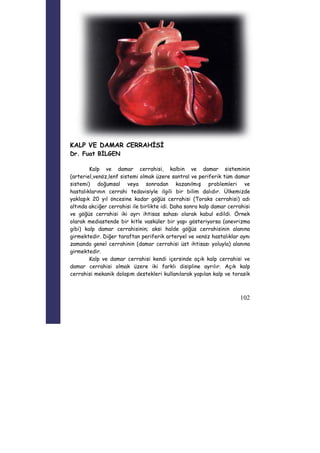 102 
KALP VE DAMAR CERRAHİSİ 
Dr. Fuat BİLGEN 
Kalp ve damar cerrahisi, kalbin ve damar sisteminin 
(arteriel,venöz,lenf sistemi olmak üzere santral ve periferik tüm damar 
sistemi) doğumsal veya sonradan kazanılmış problemleri ve 
hastalıklarının cerrahi tedavisiyle ilgili bir bilim dalıdır. Ülkemizde 
yaklaşık 20 yıl öncesine kadar göğüs cerrahisi (Toraks cerrahisi) adı 
altında akciğer cerrahisi ile birlikte idi. Daha sonra kalp damar cerrahisi 
ve göğüs cerrahisi iki ayrı ihtisas sahası olarak kabul edildi. Örnek 
olarak mediastende bir kitle vasküler bir yapı gösteriyorsa (anevrizma 
gibi) kalp damar cerrahisinin; aksi halde göğüs cerrahisinin alanına 
girmektedir. Diğer taraftan periferik arteryel ve venöz hastalıklar aynı 
zamanda genel cerrahinin (damar cerrahisi üst ihtisası yoluyla) alanına 
girmektedir. 
Kalp ve damar cerrahisi kendi içersinde açık kalp cerrahisi ve 
damar cerrahisi olmak üzere iki farklı disipline ayrılır. Açık kalp 
cerrahisi mekanik dolaşım destekleri kullanılarak yapılan kalp ve torasik 
 