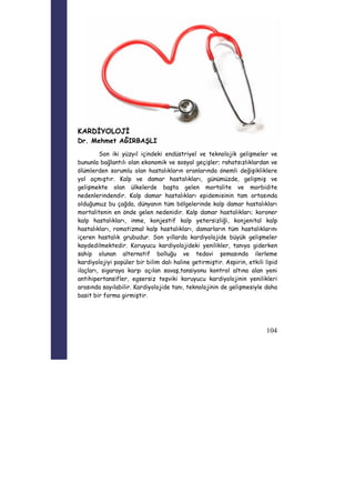 104 
KARDİYOLOJİ 
Dr. Mehmet AĞIRBAŞLI 
Son iki yüzyıl içindeki endüstriyel ve teknolojik gelişmeler ve 
bununla bağlantılı olan ekonomik ve sosyal geçişler; rahatsızlıklardan ve 
ölümlerden sorumlu olan hastalıkların oranlarında önemli değişikliklere 
yol açmıştır. Kalp ve damar hastalıkları, günümüzde, gelişmiş ve 
gelişmekte olan ülkelerde başta gelen mortalite ve morbidite 
nedenlerindendir. Kalp damar hastalıkları epidemisinin tam ortasında 
olduğumuz bu çağda, dünyanın tüm bölgelerinde kalp damar hastalıkları 
mortalitenin en önde gelen nedenidir. Kalp damar hastalıkları; koroner 
kalp hastalıkları, inme, konjestif kalp yetersizliği, konjenital kalp 
hastalıkları, romatizmal kalp hastalıkları, damarların tüm hastalıklarını 
içeren hastalık grubudur. Son yıllarda kardiyolojide büyük gelişmeler 
kaydedilmektedir. Koruyucu kardiyolojideki yenilikler, tanıya giderken 
sahip olunan alternatif bolluğu ve tedavi şemasında ilerleme 
kardiyolojiyi popüler bir bilim dalı haline getirmiştir. Aspirin, etkili lipid 
ilaçları, sigaraya karşı açılan savaş,tansiyonu kontrol altına alan yeni 
antihipertansifler, egsersiz teşviki koruyucu kardiyolojinin yenilikleri 
arasında sayılabilir. Kardiyolojide tanı, teknolojinin de gelişmesiyle daha 
basit bir forma girmiştir. 
 
