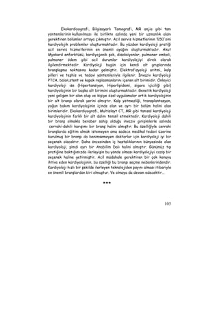 Ekokardiyografi, Bilgisayarlı Tomografi, MR anjio gibi tanı 
yöntemlerinin kullanılması ile birlikte aslında yeni bir uzmanlık alanı 
gerektiren bölümler ortaya çıkmıştır. Acil servis hizmetlerinin %50'sini 
kardiyolojik problemler oluşturmaktadır. Bu yüzden kardiyoloji pratiği 
acil servis hizmetlerinin en önemli ayağını oluşturmaktadır. Akut 
Myokard enfarktüsü, kardiyojenik şok, diseksiyonlar, pulmoner emboli, 
pulmoner ödem gibi acil durumlar kardiyolojiyi direk olarak 
ilgilendirmektedir. Kardiyoloji bugün için kendi alt gruplarında 
branşlaşma noktasına kadar gelmiştir. Elektrofizyoloji aritmi, kalp 
pilleri ve teşhis ve tedavi yöntemleriyle ilgilenir. İnvaziv kardiyoloji 
PTCA, balon,stent ve kapak replasmanlarını içeren alt birimidir. Önleyici 
kardiyoloji ise (Hipertansiyon, Hiperlipidemi, sigara içiciliği gibi) 
kardiyolojinin bir başka alt birimini oluşturmaktadır. Genetik kardiyoloji 
yeni gelişen bir alan olup ve kişiye özel uygulamalar artık kardiyolojinin 
bir alt branşı olarak yerini almıştır. Kalp yetmezliği, transplantasyon, 
yoğun bakım kardiyolojinin içinde olan ve ayrı bir bölüm halini alan 
birimleridir. Ekokardiyografi, Multislayt CT, MR gibi tanısal kardiyoloji 
kardiyolojinin farklı bir alt dalını temsil etmektedir. Kardiyoloji dahili 
bir branş olmakla beraber sahip olduğu invaziv girişimlerle aslında 
cerrahi-dahili karışımı bir branş halini almıştır. Bu özelliğiyle cerrahi 
branşlarda eğitim almak istemeyen ama sadece medikal tedavi üzerine 
kurulmuş bir branşı da benimsemeyen doktorlar için kardiyoloji iyi bir 
seçenek olacaktır. Daha öncesinden iç hastalıklarının bünyesinde olan 
kardiyoloji, şimdi ayrı bir Anabilim Dalı halini almıştır. Günümüz tıp 
pratiğine baktığımızda ilerleyişin bu yönde olması kardiyolojiyi cazip bir 
seçenek haline getirmiştir. Acil müdahale gerektiren bir çok konuyu 
ihtiva eden kardiyolojinin, bu özelliği bu branşı seçme nedenlerindendir. 
Kardiyoloji hızlı bir şekilde ilerleyen teknolojiden payını alması itibariyle 
en önemli branşlardan biri olmuştur. Ve olmaya da devam edecektir... 
105 
*** 
 