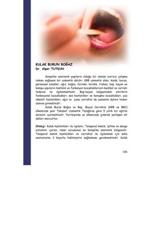 106 
KULAK BURUN BOĞAZ 
Dr. Alper TUTKUN 
Komplike anatomik yapıların olduğu bir alanda sınırsız çalışma 
imkanı sağlayan bir uzmanlık dalıdır. KBB uzmanlık alanı; kulak, burun, 
paranazal sinüsler, ağız, boğaz, farinks, larinks, trakea, baş, boyun ve 
komşu yapıların hastalık ve fonksiyon bozukluklarının medikal ve cerrahi 
tedavisi ile ilgilenmektedir. Baş-boyun bölgesindeki sinirlerin 
fonksiyonel bozuklukları; ses hastalıkları ve konuşma bozuklukları; yüz 
iskeleti hastalıkları; ağız ve çene cerrahisi de uzmanlık dalının tedavi 
alanına girmektedir. 
Kulak Burun Boğaz ve Baş- Boyun Cerrahisi (KBB ve BBC) 
ülkemizde yeni Tababet Uzmanlık Tüzüğü’ne göre 5 yıllık bir eğitim 
süresini içermektedir. Yurtdışında ve ülkemizde giderek yerleşen alt 
dalları mevcuttur. 
Otoloji: Kulak hastalıkları ile ilgilenir. Temporal kemik, işitme ve denge 
sistemini içeren, insan vücudunun en komplike anatomik bölgesidir. 
Temporal kemik hastalıkları ve cerrahisi ile ilgilenmek için saha 
anatomisine 3 boyutlu hakimiyetin sağlanması gerekmektedir. Kulak 
 