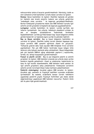 mikrocerrahisi üstün el becerisi gerektirmektedir. Nörotoloji, kulak ve 
sinir sisteminin ortak hastalıkları ve kafa tabanı cerrahisi ile ilgilenir. 
Rinoloji: Burun hastalıkları ile ilgilenir. Özellikle toplumda sık görülen 
bir hastalık olan kronik sinüzitin tedavisi son yıllarda geliştirilen 
“endoskopik sinüs cerrahisi “ ile başarıyla gerçekleştirilmektedir. 
Burnun fonksiyonel girişimlerine hakim olan KBB hekimleri burunla ilgili 
estetik cerrahi girişimleri (rinoplasti) de başarıyla uygulamaktadırlar. 
Laringoloji: Larinks hastalıkları ile ilgilenir. Larinks (gırtlak), ses 
tellerini içermektedir. Son yıllarda, teknolojik olanakların artması ile 
ses ve konuşma bozukluklarının tedavisinde ilerlemeler 
kaydedilmektedir. Larinks (gırtlak) kanseri baş- boyun bölgesinin sıklıkla 
görülen kanseridir ve toplumda sigara içiciliği ile yakından ilişkilidir. 
Baş ve Boyun cerrahisi: Baş ve boyun bölgesinin hastalıkları ve 
cerrahisi ile ilgilenir. Özellikle radikal cerrahi işlemleri kapsayan baş-boyun 
cerrahisi KBB uzmanlık eğitiminin önemli bir parçasıdır. 
Türkiye’de giderek daha fazla sayıdaki KBB kliniğinde tiroid cerrahisi 
yapılmaktadır. Pek çok KBB hekimi tarafından boyun bölgesi bilim 
dalımızın arka bahçesi sayılarak sahip çıkılmaktadır. Boyun bölgesindeki 
pek çok hastalık KBB’nin uğraş sahasındaki yapıların ( nazofarinks, 
larinks, vb) detaylı muayenesini gerektirmektedir. 
Fasiyal ve plastik cerrahi: Baş ve yüz bölgesinin plastik ve estetik 
girişimleri ile ilgilenir. KBB hekimleri arasında son yıllarda önem verilen 
konuların başında gelmektedir. Ulusal ve uluslararası toplantılarda bu 
konu ile ilgili kurslar düzenlenmekte, KBB hekimleri kendi sahaları ile 
ilgili estetik girişimlere sahip çıkmaktadırlar. Fonksiyonel cerrahinin 
estetik cerrahi ile birleştirilmesi tedavi kalitesini yükseltmektedir. 
Pediatrik otolaringoloji: Çocukluk çağının KBB sorunları ile ilgilenir. 
Çocukluk çağı, anatomik ve fizyolojik özellikleri açısından erişkinden 
ayrılmaktadır. Bu nedenle, erişkinlerle benzer cerrahi tekniklerin 
uygulandığı pediatrik grupta fizyolojik farklılıkları göz önüne alarak 
değerlendirmeyi yapabilecek KBB hekimleri mevcuttur. Pediatri klinik 
dalı ile yakın ilişki gerektirmektedir. 
107 
 