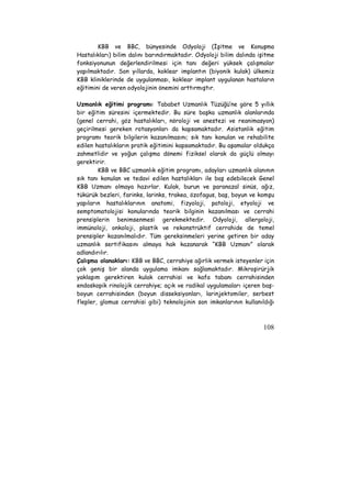 KBB ve BBC, bünyesinde Odyoloji (İşitme ve Konuşma 
Hastalıkları) bilim dalını barındırmaktadır. Odyoloji bilim dalında işitme 
fonksiyonunun değerlendirilmesi için tanı değeri yüksek çalışmalar 
yapılmaktadır. Son yıllarda, koklear implantın (biyonik kulak) ülkemiz 
KBB kliniklerinde de uygulanması, koklear implant uygulanan hastaların 
eğitimini de veren odyolojinin önemini arttırmıştır. 
Uzmanlık eğitimi programı: Tababet Uzmanlık Tüzüğü’ne göre 5 yıllık 
bir eğitim süresini içermektedir. Bu süre başka uzmanlık alanlarında 
(genel cerrahi, göz hastalıkları, nöroloji ve anestezi ve reanimasyon) 
geçirilmesi gereken rotasyonları da kapsamaktadır. Asistanlık eğitim 
programı teorik bilgilerin kazanılmasını; sık tanı konulan ve rehabilite 
edilen hastalıkların pratik eğitimini kapsamaktadır. Bu aşamalar oldukça 
zahmetlidir ve yoğun çalışma dönemi fiziksel olarak da güçlü olmayı 
gerektirir. 
KBB ve BBC uzmanlık eğitim programı, adayları uzmanlık alanının 
sık tanı konulan ve tedavi edilen hastalıkları ile baş edebilecek Genel 
KBB Uzmanı olmaya hazırlar. Kulak, burun ve paranazal sinüs, ağız, 
tükürük bezleri, farinks, larinks, trakea, özofagus, baş, boyun ve komşu 
yapıların hastalıklarının anatomi, fizyoloji, patoloji, etyoloji ve 
semptomatolojisi konularında teorik bilginin kazanılması ve cerrahi 
prensiplerin benimsenmesi gerekmektedir. Odyoloji, allergoloji, 
immünoloji, onkoloji, plastik ve rekonstrüktif cerrahide de temel 
prensipler kazanılmalıdır. Tüm gereksinmeleri yerine getiren bir aday 
uzmanlık sertifikasını almaya hak kazanarak “KBB Uzmanı” olarak 
adlandırılır. 
Çalışma olanakları: KBB ve BBC, cerrahiye ağırlık vermek isteyenler için 
çok geniş bir alanda uygulama imkanı sağlamaktadır. Mikroşirürjik 
yaklaşım gerektiren kulak cerrahisi ve kafa tabanı cerrahisinden 
endoskopik rinolojik cerrahiye; açık ve radikal uygulamaları içeren baş-boyun 
cerrahisinden (boyun disseksiyonları, larinjektomiler, serbest 
flepler, glomus cerrahisi gibi) teknolojinin son imkanlarının kullanıldığı 
108 
 