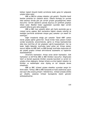 koklear implant (biyonik kulak) cerrahisine kadar geniş bir yelpazede 
çalışma imkanı sunar. 
KBB ve BBC‘nin çalışma imkanları çok geniştir. Öncelikle kendi 
kendine yetebilen bir uzmanlık dalıdır. Ülkenin herhangi bir yerinde 
lokal anestezi altında pek çok cerrahi girişimi gerçekleştirme imkanı 
mevcuttur. Cerrahi işlemlerin yanında doyurucu bir poliklinik çalışması 
imkanı sunar. Medikal tedavi uygulamaları açısından diğer cerrahi 
uzmanlık dallarına göre daha zengindir. 
KBB ve BBC, bazı uzmanlık dalları gibi hasta seçiminde yaş ve 
cinsiyet ayrımı yapmaz. Belli merkezlere bağımlı olmama rahatlığı da 
mesleğini periferde sürdürmek isteyen genç uzmanlar için önemli bir 
avantajdır. 
Diğer branşlarda olduğu gibi uzmanlar “Genel KBB” uzmanı 
olarak çalışma eğilimi gösterirler. Ancak birden fazla uzmanın hizmet 
verdiği kurumlarda, üniversitelerde, eğitim ve ihtisas hastanelerinde 
daha önce belirtilen alt dal çalışmaları ağırlık kazanmaktadır. Her ne 
kadar Sağlık Bakanlığı tarafından kabul edilen üst ihtisas alanları 
mevcut değilse de KBB Vakfı ve KBB Derneği tarafından oluşturulan alt 
dal çalışma grupları bilimsel aktivitelerde bulunmakta ve toplantılar 
düzenlemektedir. 
Üniversite hastaneleri, ihtisas veren devlet hastaneleri, SSK 
hastaneleri ve GATA’da KBB ve BBC klinikleri mevcuttur. Oluşturulan 
Vakıf ve Dernek sayesinde klinikler arasında koordineli ve verimli bir 
çalışma ortamı doğmuştur. Gelişen iletişim ve artan toplantı imkanları ile 
klinikler ve meslektaşlar arası diyalog en üst düzeyde devam 
etmektedir. 
KBB ve BBC, bilimsel çalışma olanakları açısından zengin bir 
klinik daldır. Türkiye, KBB ve BBC konusunda en fazla uluslararası yayını 
olan sayılı ülke arasına girmiştir. Hekimlerimiz, bilimsel arenada sıklıkla 
yer almakta, uluslarası bilimsel kuruluşlarda önemli görevler 
üstlenmektedirler. 
109 
 