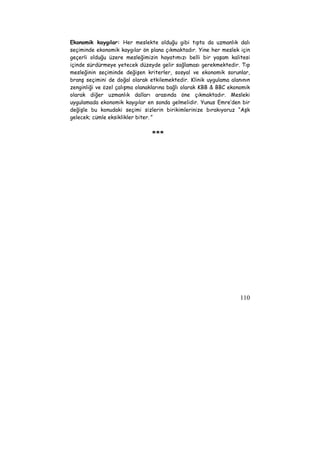Ekonomik kaygılar: Her meslekte olduğu gibi tıpta da uzmanlık dalı 
seçiminde ekonomik kaygılar ön plana çıkmaktadır. Yine her meslek için 
geçerli olduğu üzere mesleğimizin hayatımızı belli bir yaşam kalitesi 
içinde sürdürmeye yetecek düzeyde gelir sağlaması gerekmektedir. Tıp 
mesleğinin seçiminde değişen kriterler, sosyal ve ekonomik sorunlar, 
branş seçimini de doğal olarak etkilemektedir. Klinik uygulama alanının 
zenginliği ve özel çalışma olanaklarına bağlı olarak KBB & BBC ekonomik 
olarak diğer uzmanlık dalları arasında öne çıkmaktadır. Mesleki 
uygulamada ekonomik kaygılar en sonda gelmelidir. Yunus Emre’den bir 
değişle bu konudaki seçimi sizlerin birikimlerinize bırakıyoruz “Aşk 
gelecek; cümle eksiklikler biter.” 
110 
*** 
 