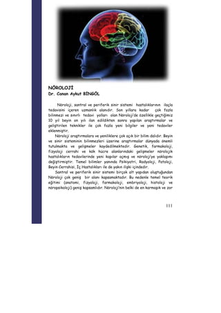111 
NÖROLOJİ 
Dr. Canan Aykut BİNGÖL 
Nöroloji, santral ve periferik sinir sistemi hastalıklarının ilaçla 
tedavisini içeren uzmanlık alanıdır. Son yıllara kadar çok fazla 
bilinmezi ve sınırlı tedavi yolları olan Nöroloji’de özellikle geçtiğimiz 
10 yıl beyin on yılı ilan edildikten sonra yapılan araştırmalar ve 
geliştirilen teknikler ile çok fazla yeni bilgiler ve yeni tedaviler 
eklenmiştir. 
Nöroloji araştırmalara ve yeniliklere çok açık bir bilim dalıdır. Beyin 
ve sinir sisteminin bilinmezleri üzerine araştırmalar dünyada önemli 
tutulmakta ve gelişmeler kaydedilmektedir. Genetik, farmakoloji, 
fizyoloji cerrahi ve kök hücre alanlarındaki gelişmeler nörolojik 
hastalıkların tedavilerinde yeni kapılar açmış ve nöroloji’ye yaklaşımı 
değiştirmiştir. Temel bilimler yanında Psikiyatri, Radyoloji, Patoloji, 
Beyin Cerrahisi, İç Hastalıkları ile de yakın ilişki içindedir. 
Santral ve periferik sinir sistemi birçok alt yapıdan oluştuğundan 
Nöroloji çok geniş bir alanı kapsamaktadır. Bu nedenle temel teorik 
eğitimi (anatomi, fizyoloji, farmakoloji, embriyoloji, histoloji ve 
nöropsikoloji) geniş kapsamlıdır. Nöroloji’nin belki de en karmaşık ve zor 
 
