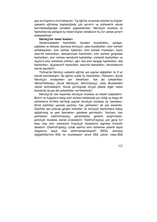 yanı bu bilgilerin oturtulmasıdır. Tıp eğitimi sırasında edinilen bu bilgiler 
uzmanlık eğitimine başlandığında çok ayrıntılı ve sistematik olarak 
hatırlanmadığından zorluklar yaşanmaktadır. Nörolojik inceleme ve 
hastalıklarına yaklaşım bu temel bilgiler olmaksızın hiç bir zaman yeterli 
olamamaktadır. 
Nöroloji’nin temel konuları: 
Serebrovasküler hastalıklar, hareket bozuklukları, epilepsi, 
yaşlanma ve demans, davranış nörolojisi, uyku bozuklukları, sinir sistemi 
enfeksiyonları, sinir sistemi tümörleri, sinir sistemi travmaları, beyin 
omurilik hastalıkları, demiyelinizan hastalıklar, sinir sistemi gelişimsel 
hastalıkları, sinir sistemi metabolik hastalıklar, sistemik hastalıkları ve 
ilaçların sinir sistemine etkileri, ağrı, kas-sinir kavşağı hastalıkları, kas 
hastalıkları, dejeneratif hastalıklar, omurilik hastalıkları, nörotoksisite 
olarak sayılabilir. 
Türkiye’de Nöroloji uzmanlık eğitimi son yapılan değişikler ile 4 yıl 
olarak belirlenmiştir. Bu eğitim içinde İç Hastalıkları, Psikiyatri, Çocuk 
Nörolojisi rotasyonları yer almaktadır. Yan dal uzmanlıkları 
Nörooftalmoloji, Çocuk Nörolojisi, Nörofizyoloji, Uyku Bozuklukları 
olarak belirlenmiştir. Ancak yurtdışında birçok ülkede diğer temel 
konularda da yan dal uzmanlıkları verilmektedir. 
Nöroloji’de tanı koyarken nörolojik inceleme en önemli basamaktır. 
Belirti ve bulguların hangi sinir sistemi bölümünde yer aldığı ve hangi alt 
sistemlerin birlikte katıldığı yapılan nörolojik inceleme ile tanımlanır. 
Klinik özellikler yanında yardımcı tanı yöntemleri de çok önemlidir. 
Özellikle son yıllarda gelişen teknikler ile nörolojik hastalıklara bakışı 
değiştirmiş ve yeni kavramları gündeme getirmiştir. Yardımcı tanı 
yöntemleri elektrofizyoloji, görüntüleme, genetik araştırmalar, 
patolojik inceleme olarak sıralanabilir. Elektrofizyoloji çok geniş bir 
konu olup sinir sisteminin fizyolojik ölçümlerini saptama bilimidir 
denebilir. Elektrofizyoloji içinde santral sinir sistemine yönelik beyin 
dalgalarını kaydı olan elektroensefalografi (EEG); davranış 
değişikliklerinin EEG ile incelemesini veren EEG çekimi video-EEG 
112 
 
