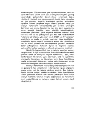 monitorizasyonu; EEG aktivitesine göre beyin haritalandırma, belirli bir 
beyin aktivitesine yönelik belirli bazı potansiyellerin kaydının yapıldığı 
olaylara–bağlı potansiyeller (event-related potantials) başlıca 
tekniklerdir. Periferik sinir sistemine yönelik ile sinir iletim çalışmaları; 
kas iğne çalışması; magnetik stimulasyon; uyarılmış potansiyeller 
sayılabilir. Genetik çalışmalar birçok hastalık grubunda olduğu gibi 
nörolojik hastalıkların tanımlanmasında yeni açılımlar getirmiştir. 
Geliştirilen yeni boyama teknikleri ile kas, sinir beyin biyopsileri ile 
birçok nörolojik hastalığın tanısı kolaylıkla konulabilmektedir. 
Görüntüleme yöntemleri içinde magnetik rezonans inceleme beyin, 
periferik sinir ve kas patolojilerini çok daha net verebilmektedir. 
Fonksiyonel görüntüleme yöntemleri içinde SPECT ve PET çalışmaları 
patolojilerin ne olduğu ve beyinde yarattıkları işlev bozukluklarını 
vermektedir. Ayrıca magnetik rezonans ile yapılan işlev çalışmaları da 
tanı ve tedavi yöntemlerinin belirlenmesinde yardımcı olmaktadır. 
Damar patolojilerinde kullanılan digital ve magnetik rezonans 
angiyografiler hastalara yaklaşım ve izlemede çok yardımcı olmaktadır. 
Nöroloji’de hastanın klinik tanı ve tedavisi yapılırken yardımcı 
tanı yöntemleri ile ilgili laboratuarlarda da nöroloji doktorlarının önemli 
görevleri vardır ve nöroloji’ye zenginlik katmaktadır. EEG, video-monitorizasyon 
laboratuarı, uyku laboratuarı, EMG ve uyandırılmış 
potansiyeller laboratuarı, kas laboratuarı, beyin damar hastalıklarına 
yönelik ultrasonografi laboratuarı, yürüme analizi laboratuarı, vertigo 
laboratuarı nörologların yürüttükleri başlıca laboratuarlardır. 
Nörolojik hastalıkların tedavisi son yıllara kadar çok sınırlı iken 
son zamanlarda tanı yöntemlerinin ve farmakoloji yapılan çalışmaların 
sonucu birçok yeni ilaç tedavisi gündeme gelmiştir. İlaç tedavileri 
dışında özellikle epilepsi, hareket bozuklukları, damar hastalıklarında 
cerrahi yöntemler tedavide yeni umutlar getirmiştir. Halen birçok 
nörolojik hastalıkla tamamen iyileşme sağlanamazsa da hastalıkların 
seyri yavaşlatılabilmiş ve hastaların yaşam kalitesi belirgin olarak 
yükseltilmiştir. 
113 
 