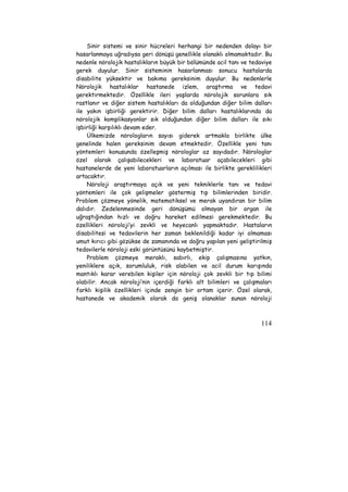 Sinir sistemi ve sinir hücreleri herhangi bir nedenden dolayı bir 
hasarlanmaya uğradıysa geri dönüşü genellikle olanaklı olmamaktadır. Bu 
nedenle nörolojik hastalıkların büyük bir bölümünde acil tanı ve tedaviye 
gerek duyulur. Sinir sisteminin hasarlanması sonucu hastalarda 
disabilite yüksektir ve bakıma gereksinim duyulur. Bu nedenlerle 
Nörolojik hastalıklar hastanede izlem, araştırma ve tedavi 
gerektirmektedir. Özellikle ileri yaşlarda nörolojik sorunlara sık 
rastlanır ve diğer sistem hastalıkları da olduğundan diğer bilim dalları 
ile yakın işbirliği gerektirir. Diğer bilim dalları hastalıklarında da 
nörolojik komplikasyonlar sık olduğundan diğer bilim dalları ile sıkı 
işbirliği karşılıklı devam eder. 
Ülkemizde nörologların sayısı giderek artmakla birlikte ülke 
genelinde halen gereksinim devam etmektedir. Özellikle yeni tanı 
yöntemleri konusunda özelleşmiş nörologlar az sayıdadır. Nörologlar 
özel olarak çalışabilecekleri ve laboratuar açabilecekleri gibi 
hastanelerde de yeni laboratuarların açılması ile birlikte gereklilikleri 
artacaktır. 
Nöroloji araştırmaya açık ve yeni tekniklerle tanı ve tedavi 
yöntemleri ile çok gelişmeler göstermiş tıp bilimlerinden biridir. 
Problem çözmeye yönelik, matematiksel ve merak uyandıran bir bilim 
dalıdır. Zedelenmesinde geri dönüşümü olmayan bir organ ile 
uğraştığından hızlı ve doğru hareket edilmesi gerekmektedir. Bu 
özellikleri nöroloji’yi zevkli ve heyecanlı yapmaktadır. Hastaların 
disabilitesi ve tedavilerin her zaman beklenildiği kadar iyi olmaması 
umut kırıcı gibi gözükse de zamanında ve doğru yapılan yeni geliştirilmiş 
tedavilerle nöroloji eski görüntüsünü kaybetmiştir. 
Problem çözmeye meraklı, sabırlı, ekip çalışmasına yatkın, 
yeniliklere açık, sorumluluk, risk alabilen ve acil durum karışında 
mantıklı karar verebilen kişiler için nöroloji çok zevkli bir tıp bilimi 
olabilir. Ancak nöroloji’nin içerdiği farklı alt bilimleri ve çalışmaları 
farklı kişilik özellikleri içinde zengin bir ortam içerir. Özel olarak, 
hastanede ve akademik olarak da geniş olanaklar sunan nöroloji 
114 
 