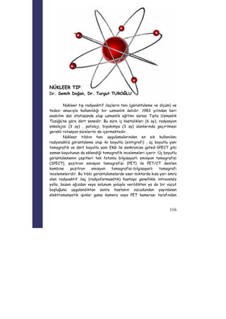 116 
NÜKLEER TIP 
Dr. Semih Doğan, Dr. Turgut TUROĞLU 
Nükleer tıp radyoaktif ilaçların tanı (görüntüleme ve ölçüm) ve 
tedavi amacıyla kullanıldığı bir uzmanlık dalıdır. 1983 yılından beri 
anabilim dalı statüsünde olup uzmanlık eğitimi süresi Tıpta Uzmanlık 
Tüzüğü’ne göre dört senedir. Bu süre iç hastalıkları (6 ay), radyasyon 
onkolojisi (3 ay) , patoloji, biyokimya (3 ay) alanlarında geçirilmesi 
gerekli rotasyon sürelerini de içermektedir. 
Nükleer tıbbın tanı uygulamalarından en sık kullanılanı 
radyonüklid görüntüleme olup iki boyutlu (sintigrafi) , üç boyutlu yani 
tomografik ve dört boyutlu yani EKG ile senkronize gated-SPECT gibi 
zaman boyutunun da eklendiği tomografik incelemeleri içerir. Üç boyutlu 
görüntülemenin çeşitleri tek fotonlu bilgisayarlı emisyon tomografisi 
(SPECT), pozitron emisyon tomografisi (PET) ile PET/CT denilen 
kombine pozitron emisyon tomografisi-bilgisayarlı tomografi 
incelemeleridir. Bu tıbbi görüntülemelerde eser miktarda kısa yarı ömrü 
olan radyoaktif ilaç (radyofarmasötik) hastaya genellikle intravenöz 
yolla, bazen ağızdan veya solunum yoluyla verildikten ya da bir vücut 
boşluğuna uygulandıktan sonra hastanın vücudundan yayınlanan 
elektromanyetik ışınlar gama kamera veya PET kamerası tarafından 
 