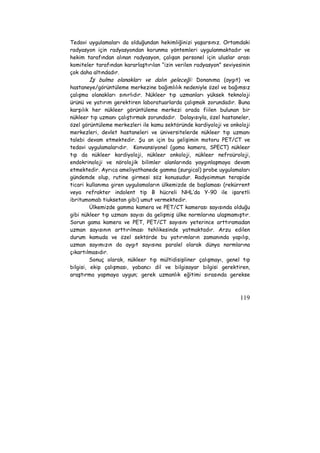 Tedavi uygulamaları da olduğundan hekimliğinizi yaşarsınız. Ortamdaki 
radyasyon için radyasyondan korunma yöntemleri uygulanmaktadır ve 
hekim tarafından alınan radyasyon, çalışan personel için uluslar arası 
komiteler tarafından kararlaştırılan “izin verilen radyasyon” seviyesinin 
çok daha altındadır. 
İş bulma olanakları ve dalın geleceği: Donanıma (aygıt) ve 
hastaneye/görüntüleme merkezine bağımlılık nedeniyle özel ve bağımsız 
çalışma olanakları sınırlıdır. Nükleer tıp uzmanları yüksek teknoloji 
ürünü ve yatırım gerektiren laboratuarlarda çalışmak zorundadır. Buna 
karşılık her nükleer görüntüleme merkezi orada fiilen bulunan bir 
nükleer tıp uzmanı çalıştırmak zorundadır. Dolayısıyla, özel hastaneler, 
özel görüntüleme merkezleri ile kamu sektöründe kardiyoloji ve onkoloji 
merkezleri, devlet hastaneleri ve üniversitelerde nükleer tıp uzmanı 
talebi devam etmektedir. Şu an için bu gelişimin motoru PET/CT ve 
tedavi uygulamalarıdır. Konvansiyonel (gama kamera, SPECT) nükleer 
tıp da nükleer kardiyoloji, nükleer onkoloji, nükleer nefroüroloji, 
endokrinoloji ve nörolojik bilimler alanlarında yaygınlaşmaya devam 
etmektedir. Ayrıca ameliyathanede gamma (surgical) probe uygulamaları 
gündemde olup, rutine girmesi söz konusudur. Radyoimmun terapide 
ticari kullanıma giren uygulamaların ülkemizde de başlaması (rekürrent 
veya refrakter indolent tip B hücreli NHL’da Y-90 ile işaretli 
ibritumomab tiuksetan gibi) umut vermektedir. 
Ülkemizde gamma kamera ve PET/CT kamerası sayısında olduğu 
gibi nükleer tıp uzmanı sayısı da gelişmiş ülke normlarına ulaşmamıştır. 
Sorun gama kamera ve PET, PET/CT sayısını yeterince arttıramadan 
uzman sayısının arttırılması tehlikesinde yatmaktadır. Arzu edilen 
durum kamuda ve özel sektörde bu yatırımların zamanında yapılıp, 
uzman sayımızın da aygıt sayısına paralel olarak dünya normlarına 
çıkartılmasıdır. 
Sonuç olarak, nükleer tıp mültidisipliner çalışmayı, genel tıp 
bilgisi, ekip çalışması, yabancı dil ve bilgisayar bilgisi gerektiren, 
araştırma yapmaya uygun; gerek uzmanlık eğitimi sırasında gerekse 
119 
 