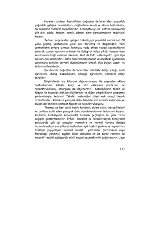 Hareket sistemi hastalıkları doğuştan deformiteler, çocukluk 
çağındaki gelişme bozuklukları, erişkinlerin kemik ve eklem hastalıkları, 
bu dokuların tümöral oluşumlarıdır. Travmatoloji ise ciltten başlayarak 
cilt altı, adale, tendon, kemik, damar, sinir yaralanmasının tedavisini 
kapsar. 
Tedavi seçenekleri gelişen teknolojiye paralelel olarak son 20 
yılda geçmiş yöntemlere göre çok ilerlemiş ve değişmiştir. Yeni 
yöntemlerin ortaya çıkması koruyucu yada erken tedavi seçeneklerini 
sunacak uzman sayısının artması ile doğuştan kalça çıkığı, kompartman 
sendromuna bağlı volkman iskemisi , Mall de Pott, osteomyelit …gibi olgu 
sayıları çok azalmıştır. Hasta monitorizasyonunun ve anestezi ajanlarının 
yardımıyla eskiden cerrahi düşünülmeyen birçok olgu bugün başarı ile 
tedavi edilmektedir. 
Çocuklarda doğuştan deformiteler özellikle kalça çıkığı, ayak 
eğrilikleri, duruş bozuklukları, omurga eğrilikleri, cerebral palsy 
sekelleri. 
Erişkinlerde ise kıkırdak dejenerasyonu ile seyreden eklem 
hastalıklarının sıklıkla kalça ve diz ekleminin protezler ile 
rekonstrüksiyonu, omurgada ise dejeneratif bozuklukların tesbit ve 
füzyon ile tedavisi, disk patolojilerinin ve diğer sıkışıklıkların gevşetme 
yöntemleriyle tedavisi. İskelet mekaniğini düzeltmek amaçlı kemik 
osteotomileri, Kemik ve yumuşak doku tümörlerinin cerrahi eksizyonu ve 
oluşan defektlerin serbest flepler ile rekonstrüksiyonu. 
Travma ise her türlü kemik kırığının, eklem çıkık, instabiliteleri 
ve bunlara eşlik eden yumuşak doku yaralanmalarının tedavisini kapsar. 
Kırıkların fonksiyonel konservatif tedavisi geçmişten bu güne fazla 
değişim göstermemiştir. Erken haraket ve rehabilitasyon fonsiyonel 
sonuçlarda çok iyi sonuçlar vermekte ve normal hayata dönüşü 
hızlandırmakdır son yıllarda kullanılan rigit tesbit yöntem ve implantları 
özellikle yaygınlaşan minimal invasif yöntemler (artroskopi veya 
floroskopi yardımlı) sağlam kalan dokulara en az zarar vererek en 
kuvvetli tesbiti sağlayarak etkili tedavi seçeneklerini çoğaltmıştır. Uzun 
122 
 