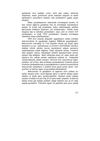 kemiklerde intra medüller çiviler, kilitli plak vidalar, eksternal 
fiksatörler, kemik greftlerinin yerine kullanılan allogreft ve kemik 
şekillendirici proteinlerin kullanımı eski problemlerin çoğuna çözüm 
olmuştur. 
Eklem yaralanmalarının tedavisinde artroskopinin yardımı ile 
hem tanısal dağarcık genişlemiş hem de artroskopik ensrümanların 
gelişimi ile birçok bağ yaralanması tedavi edilebilmesiyle özellikle 
sporcularda fonksiyon kazanımını çok hızlandırmıştır. Sıklıkla dizde 
önçapraz bağ ve menisküs yaralanmaları, omuz çıkık ve rotator kılıf 
yaralanmaları, el bileği TFCC yaralanmaları tamamen artroskopik 
tekniklerle tedavi edilebilmektedir. 
1970 lerin sonunda dünyadaki uygulamaların hemen ardından 
mikrocerrahinin ilk uygulamaları başlamış 1980lerde yaygınlaşmıştır. 
Mikrocerrahi mikroskop ile 7-20 büyütme altında çok küçük çapta 
damarların uç-uca anostomozunu ve sinirlerin interfasiküler onarımını 
mümkün kılarak eskiden mucize sayılabilecek ampute parçaların 
replantasyonuna olanak sağlamış. Tümör eksizyonu sonrası, travmatik 
doku kayıpları sonrası, kaynamayan defektli pseudoartrozlar sonrası 
serbest flep dediğimiz dönör alanlardan alınan cilt, adale, kemik gibi 
dokuların alıcı sahada yeniden vaskülerize edilmesi ile fonksiyonel 
rekonstrüksiyona olanak vermiştir. Periferik sinir onarımlarının başarı 
yüzdeleri çok artmış, daha proksimal yaralanmalarda travmatik plexus 
brachialis yaralanmalarında ve yenidoğanlarda ki obstetrik paralizilerde 
mikrocerrahi yöntemlerle 3 aylıktan sonra gerek primer gerek sinir 
greftleri ile tamirler başarı ile gerçekleştirilebilmektedir. 
Mikrocerrahi ile uğraşmanın ve başarının tarif edilmez bir 
manevi doyumu vardır, ancak öğrenme eğrisi ve eğitimi oldukça zaman 
almakta ve büyük sabır gerektirmektedir. Ameliyat süresi oldukça 
uzundur ortalama 6-8 saat olup 10-12 saate kadar uzayabilir ve daha da 
kötüsü ertesi gün dolaşım problemi olduğu takdirde aynı işi bir daha 
yapmak gerekebilir. Travmatik olgular ise genellikle gece yarısı geldiği 
123 
 
