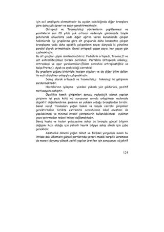 için acil ameliyata alınmaktadır bu açıdan bakıldığında diğer branşlara 
göre daha çok özveri ve sabır gerektirmektedir. 
Ortopedi ve Travmatoloji yöntemlerin çeşitlenmesi ve 
yeniliklerin son 20 yılda çok artması nedeniyle günümüzde büyük 
şehirlerde üniversite yada diğer eğitim veren kurumlarda çalışan 
hekimlerde ilgi gruplarına göre alt gruplarda daha konsantre çalışan 
branşlaşma yada daha spesfik çalışanların sayısı dünyada ki yönelime 
paralel olarak artmaktadır. Genel ortopedi yapan sayısı her geçen gün 
azalmaktadır. 
Bu alt grupları şöyle isimlendirebiliriz: Pediatrik ortopedi, Travma,El ve 
üst extremite,Omuz Dirsek Cerrahisi, Vertebra Ortopedik onkoloji, 
Artroskopi ve spor yaralanmaları,Eklem cerrahisi artroplasti(Diz ve 
kalça Protezi), Ayak ve ayak bileği cerrahisi 
Bu grupların çoğunu birbiriyle kesişen olguları ve de diğer bilim dalları 
ile multidisipliner anlayışla çalışmaktadır. 
Sonuç olarak ortopedi ve travmatoloji teknoloji ile gelişimini 
124 
sürdürmektedir. 
Hastalarının iyileşme yüzdesi yüksek yüz güldürücü, pozitif 
motivasyona sahiptir. 
Özellikle kemik girişimleri sonucu radyolojik olarak yapılan 
girişimin iyi yada kötü mü sorusunun anında anlaşılması nedeniyle 
objektif değerlendirme şansının en yüksek olduğu branşlardan biridir. 
Genel vücut travmaları yoğun bakım ve büyük cerrahi girişimler 
gerektirmekle birlikte extremite cerrahisinin lokal anestezi ile 
yapılabilmesi ve minimal invasif yöntemlerin kullanılabilmesi ayaktan 
gece yatırmadan tedavi imkanı sağlamaktadır. 
Geniş hasta ve tedavi yelpazesine sahip bu branşta güncel bilginin 
değişimi hızlı olduğu için yeterli teorik bilgiye sahip olmak için çaba 
gereklidir. 
Asistanlık dönemi yoğun nöbet ve fiziksel yorgunluk sunan bu 
ihtisas dalı ülkemizin güncel şartlarında yeterli maddi karşılık veremese 
de manevi doyumu yüksek zevkli yapılan üretilen işin sonucunun objektif 
 