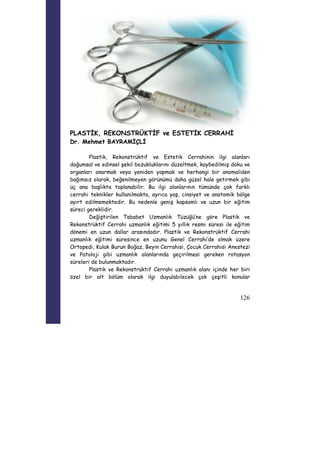 126 
PLASTİK, REKONSTRÜKTİF ve ESTETİK CERRAHİ 
Dr. Mehmet BAYRAMİÇLİ 
Plastik, Rekonstrüktif ve Estetik Cerrahinin ilgi alanları 
doğumsal ve edinsel şekil bozukluklarını düzeltmek, kaybedilmiş doku ve 
organları onarmak veya yeniden yapmak ve herhangi bir anomaliden 
bağımsız olarak, beğenilmeyen görünümü daha güzel hale getirmek gibi 
üç ana başlıkta toplanabilir. Bu ilgi alanlarının tümünde çok farklı 
cerrahi teknikler kullanılmakta, ayrıca yaş, cinsiyet ve anatomik bölge 
ayırt edilmemektedir. Bu nedenle geniş kapsamlı ve uzun bir eğitim 
süreci gereklidir. 
Değiştirilen Tababet Uzmanlık Tüzüğü’ne göre Plastik ve 
Rekonstrüktif Cerrahi uzmanlık eğitimi 5 yıllık resmi süresi ile eğitim 
dönemi en uzun dallar arasındadır. Plastik ve Rekonstrüktif Cerrahi 
uzmanlık eğitimi süresince en uzunu Genel Cerrahi’de olmak üzere 
Ortopedi, Kulak Burun Boğaz, Beyin Cerrahisi, Çocuk Cerrahisi Anestezi 
ve Patoloji gibi uzmanlık alanlarında geçirilmesi gereken rotasyon 
süreleri de bulunmaktadır. 
Plastik ve Rekonstrüktif Cerrahi uzmanlık alanı içinde her biri 
özel bir alt bölüm olarak ilgi duyulabilecek çok çeşitli konular 
 