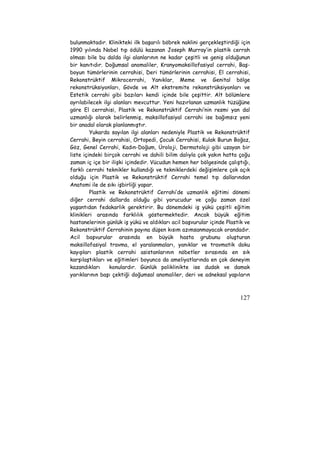 bulunmaktadır. Klinikteki ilk başarılı böbrek naklini gerçekleştirdiği için 
1990 yılında Nobel tıp ödülü kazanan Joseph Murray’in plastik cerrah 
olması bile bu dalda ilgi alanlarının ne kadar çeşitli ve geniş olduğunun 
bir kanıtıdır. Doğumsal anomaliler, Kranyomaksillofasiyal cerrahi, Baş-boyun 
tümörlerinin cerrahisi, Deri tümörlerinin cerrahisi, El cerrahisi, 
Rekonstrüktif Mikrocerrahi, Yanıklar, Meme ve Genital bölge 
rekonstrüksiyonları, Gövde ve Alt ekstremite rekonstrüksiyonları ve 
Estetik cerrahi gibi bazıları kendi içinde bile çeşittir. Alt bölümlere 
ayrılabilecek ilgi alanları mevcuttur. Yeni hazırlanan uzmanlık tüzüğüne 
göre El cerrahisi, Plastik ve Rekonstrüktif Cerrahi’nin resmi yan dal 
uzmanlığı olarak belirlenmiş, maksillofasiyal cerrahi ise bağımsız yeni 
bir anadal olarak planlanmıştır. 
Yukarda sayılan ilgi alanları nedeniyle Plastik ve Rekonstrüktif 
Cerrahi, Beyin cerrahisi, Ortopedi, Çocuk Cerrahisi, Kulak Burun Boğaz, 
Göz, Genel Cerrahi, Kadın-Doğum, Üroloji, Dermatoloji gibi uzayan bir 
liste içindeki birçok cerrahi ve dahili bilim dalıyla çok yakın hatta çoğu 
zaman iç içe bir ilişki içindedir. Vücudun hemen her bölgesinde çalıştığı, 
farklı cerrahi teknikler kullandığı ve tekniklerdeki değişimlere çok açık 
olduğu için Plastik ve Rekonstrüktif Cerrahi temel tıp dallarından 
Anatomi ile de sıkı işbirliği yapar. 
Plastik ve Rekonstrüktif Cerrahi’de uzmanlık eğitimi dönemi 
diğer cerrahi dallarda olduğu gibi yorucudur ve çoğu zaman özel 
yaşantıdan fedakarlık gerektirir. Bu dönemdeki iş yükü çeşitli eğitim 
klinikleri arasında farklılık göstermektedir. Ancak büyük eğitim 
hastanelerinin günlük iş yükü ve aldıkları acil başvurular içinde Plastik ve 
Rekonstrüktif Cerrahinin payına düşen kısım azımsanmayacak orandadır. 
Acil başvurular arasında en büyük hasta grubunu oluşturan 
maksillofasiyal travma, el yaralanmaları, yanıklar ve travmatik doku 
kayıpları plastik cerrahi asistanlarının nöbetler sırasında en sık 
karşılaştıkları ve eğitimleri boyunca da ameliyatlarında en çok deneyim 
kazandıkları konulardır. Günlük poliklinikte ise dudak ve damak 
yarıklarının başı çektiği doğumsal anomaliler, deri ve adneksal yapıların 
127 
 