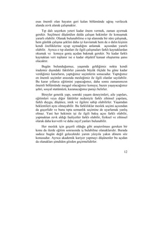 esas önemli olan hayatın geri kalan bölümünde uğraş verilecek 
alanda zevk alarak çalışmaktır. 
Tıp dalı seçerken yeteri kadar önem vermek, zaman ayırmak 
gerekir. Seçilmesi düşünülen dalda çalışan hekimler ile konuşmak 
yararlı olabilir. Olanak bulunabilirse o tıp alanında bir süre çalışmak, 
hem günlük çalışma şeklini daha iyi kavramak hem de o dalın kişinin 
kendi özelliklerine uyup uymadığını anlamak açısından yararlı 
olabilir. Ayrıca o tıp alanları ile ilgili çalışmaları farklı kaynaklardan 
okumak ve konuya geniş açıdan bakmak gerekir. Ne kadar farklı 
kaynaktan veri toplanır ise o kadar objektif kanaat oluşturma şansı 
olacaktır. 
Bugün bulunduğumuz, yaşamda geldiğimiz nokta kendi 
irademiz dışındaki faktörler yanında büyük ölçüde bu güne kadar 
verdiğimiz kararların, yaptığımız seçimlerin sonucudur. Yaptığımız 
en önemli seçimler arasında mesleğimiz ile ilgili olanlar sayılabilir. 
Bu karar yıllarca eğitimini yapacağımız, daha sonra zamanımızın 
önemli bölümünde meşgul olacağımız konuyu; bazen yaşayacağımız 
şehri, sosyal statümüzü, kazanacağımız parayı belirler. 
Bireyler genetik yapı, sonraki yaşam deneyimleri, aile yapıları, 
eğitimleri veya diğer faktörler nedeniyle farklı zihinsel yapılara, 
farklı duygu, düşünce, istek ve ilgilere sahip olabilirler. Yaşamdan 
beklentileri aynı olmayabilir. Bu farklılıklar meslek seçimi açısından 
da geçerlidir ve bunu tıpta uzmanlık seçimine de uyarlamak yanlış 
olmaz. Yani her hekimin işi ile ilgili bakış açısı farklı olabilir, 
yapmaktan zevk aldığı faaliyetler farklı olabilir, fiziksel ve zihinsel 
olarak daha kuvvetli ve daha zayıf yanları bulunabilir. 
Her meslek için geçerli olduğu gibi araştırılması gereken bir 
konu da ilerde eğitim sonrasında iş bulabilme olanaklarıdır. Burada 
sadece bugün değil gelecekteki yarım yüzyıla yakın dönem söz 
konusudur. Ayrıca akademik kariyer yapmayı düşünenler bu açıdan 
da olanakları şimdiden gözden geçirmelidirler. 
12 
 