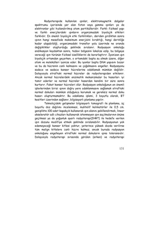 Radyoterapide kullanılan ışınlar, elektromagnetik dalgalar 
spektrumu içerisinde yer alan foton veya gamma ışınları ya da 
elektronlar gibi hızlandırılmış atom partikülleridir. Farklı fiziksel yapı 
ve farklı enerjilerdeki ışınların organizmadaki biyolojik etkileri 
farklıdır. En önemli biyolojik etki farklılıkları, deriden girdikten sonra 
ışının hangi mesafede maksimum enerjisini bıraktığı, hangi derinliğe 
kadar ulaşabildiği, organizmadaki transfer yolu üzerinde ne oranda 
değişiklikler oluşturduğu şeklinde sıralanır. Radyasyon onkoloğu 
endikasyon koyduktan sonra, tedavi bölgesini lokalize edip, bu bölgeye 
vereceği ışın türünün fiziksel özelliklerini de kararlaştırır. İyonizan ışın 
biyolojik ortamdan geçerken, o ortamdaki başta su olmak üzere, diğer 
atom ve molekülleri iyonize eder. Bu iyonlar başta DNA yapısını bozar 
ve bu da hücrenin canlı kalmasını ve çoğalmasını engeller. Radyasyonu 
sadece ve sadece kanser hücrelerine odaklamak mümkün değildir. 
Dolayısıyla etraftaki normal hücreler de radyoterapiden etkilenir. 
Ancak normal hücrelerdeki enzimatik mekanizmalar bu hasarları iyi 
tamir ederler ve normal hücreler hasardan kendini bir süre sonra 
kurtarır. Fakat kanser hücreleri ölür. Radyasyon onkoloğunun en önemli 
işlevlerinden birisi ışının doğru yere odaklanmasını sağlamak etraftaki 
normal dokuları mümkün olduğunca korumak ve gereksiz normal doku 
hasarı oluşturmamaktır. Bu odaklama işlemi, 3 boyutlu olarak, BT 
kesitleri üzerinden sağlanır, bilgisayarlı planlama yapılır. 
Teknolojideki gelişmeler bilgisayarlı tomografi ile planlama, üç 
boyutlu doz dağılımı incelenmesi, muhtelif kolimatörler ile 0,5 cm. 
genişlikte 100 adet kapakçık kullanarak ışın alanını şekillendirmek, lineer 
akseleratör adlı cihazları kullanarak istenmeyen ışın saçılmalarının önüne 
geçilmesi ya da yoğunluk ayarlı radyoterapi(IHRT) ile hedefe verilen 
ışın dozunu modifiye etmek şeklinde sıralanabilir. Radyasyonun yok 
edemeyeceği kanser kitlesi yoktur, yeterince yüksek dozda verilirse 
tüm malign kitlelere canlı hücre kalmaz, ancak burada radyasyon 
onkoloğunu engelleyen etraftaki normal dokuların ışına toleransıdır. 
Dolayısıyla radyoterapi sırasında görülen (erken) ve radyoterapi 
131 
 