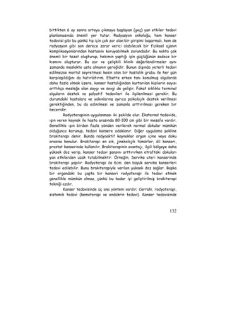 bittikten 6 ay sonra ortaya çıkmaya başlayan (geç) yan etkiler tedavi 
planlamasında önemli yer tutar. Radyasyon onkoloğu, hem kanser 
tedavisi gibi bu günkü tıp için çok zor olan bir girişimi başarmalı, hem de 
radyasyon gibi son derece zarar verici olabilecek bir fiziksel ajanın 
komplikasyonlarından hastasını koruyabilmek zorundadır. Bu nokta çok 
önemli bir tezat oluşturup, hekimin yaptığı işin güçlüğünün sadece bir 
kısmını oluşturur. Bu zor ve çelişkili klinik değerlendirmeler aynı 
zamanda meslekte usta olmanın gereğidir. Bunun dışında yeterli tedavi 
edilmezse mortal seyretmesi kesin olan bir hastalık grubu ile her gün 
karşılaşıldığını da hatırlatırım. Elbette erken tanı konulmuş olgularda 
daha fazla olmak üzere, kanser hastalığından kurtarılan kişilerin sayısı 
arttıkça mesleğe olan saygı ve sevgi de gelişir. Fakat sıklıkla terminal 
olguların destek ve palyatif tedavileri ile ilgilenilmesi gerekir. Bu 
durumdaki hastalara ve yakınlarına ayrıca psikolojik destek verilmesi 
gerektiğinden, bu da edinilmesi ve zamanla arttırılması gereken bir 
beceridir. 
Radyoterapinin uygulanması iki şekilde olur. Eksternal tedavide, 
ışın veren kaynak ile hasta arasında 80-100 cm gibi bir mesafe vardır. 
Genellikle ışın birden fazla yönden verilerek normal dokular mümkün 
olduğunca korunup, tedavi kansere odaklanır. Diğer uygulama şekline 
brakiterapi denir. Bunda radyoaktif kaynaklar organ içine veya doku 
arasına konulur. Brakiterapi en sık, jinekolojik tümörler, dil kanseri, 
prostat kanserinde kullanılır. Brakiterapinin avantajı, ilgili bölgeye daha 
yüksek doz verip, kanser tedavi şansını arttırırken etraftaki dokuları 
yan etkilerden uzak tutabilmektir. Örneğin, Serviks uteri kanserinde 
brakiterapi yapılır. Radyoterapi ile 6cm. den büyük serviks kanserleri 
tedavi edilebilir. Bunu brakiterapiyle verilen yüksek doz sağlar. Başka 
bir organdaki bu çapta bir kanseri radyoterapi ile tedavi etmek 
genellikle mümkün olmaz, çünkü bu kadar iyi geliştirilmiş brakiterapi 
tekniği azdır. 
Kanser tedavisinde üç ana yöntem vardır; Cerrahi, radyoterapi, 
sistemik tedavi (kemoterapi ve endokrin tedavi). Kanser tedavisinde 
132 
 