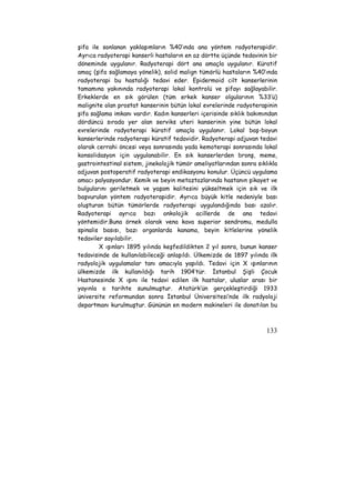 şifa ile sonlanan yaklaşımların %40’ında ana yöntem radyoterapidir. 
Ayrıca radyoterapi kanserli hastaların en az dörtte üçünde tedavinin bir 
döneminde uygulanır. Radyoterapi dört ana amaçla uygulanır. Küratif 
amaç (şifa sağlamaya yönelik), solid malign tümörlü hastaların %40’ında 
radyoterapi bu hastalığı tedavi eder. Epidermoid cilt kanserlerinin 
tamamına yakınında radyoterapi lokal kontrolü ve şifayı sağlayabilir. 
Erkeklerde en sık görülen (tüm erkek kanser olgularının %33’ü) 
malignite olan prostat kanserinin bütün lokal evrelerinde radyoterapinin 
şifa sağlama imkanı vardır. Kadın kanserleri içerisinde sıklık bakımından 
dördüncü sırada yer alan serviks uteri kanserinin yine bütün lokal 
evrelerinde radyoterapi küratif amaçla uygulanır. Lokal baş-boyun 
kanserlerinde radyoterapi küratif tedavidir. Radyoterapi adjuvan tedavi 
olarak cerrahi öncesi veya sonrasında yada kemoterapi sonrasında lokal 
konsolidasyon için uygulanabilir. En sık kanserlerden bronş, meme, 
gastrointestinal sistem, jinekolojik tümör ameliyatlarından sonra sıklıkla 
adjuvan postoperatif radyoterapi endikasyonu konulur. Üçüncü uygulama 
amacı palyasyondur. Kemik ve beyin metaztazlarında hastanın şikayet ve 
bulgularını geriletmek ve yaşam kalitesini yükseltmek için sık ve ilk 
başvurulan yöntem radyoterapidir. Ayrıca büyük kitle nedeniyle bası 
oluşturan bütün tümörlerde radyoterapi uygulandığında bası azalır. 
Radyoterapi ayrıca bazı onkolojik acillerde de ana tedavi 
yöntemidir.Buna örnek olarak vena kava superior sendromu, medulla 
spinalis basısı, bazı organlarda kanama, beyin kitlelerine yönelik 
tedaviler sayılabilir. 
X ışınları 1895 yılında keşfedildikten 2 yıl sonra, bunun kanser 
tedavisinde de kullanılabileceği anlaşıldı. Ülkemizde de 1897 yılında ilk 
radyolojik uygulamalar tanı amacıyla yapıldı. Tedavi için X ışınlarının 
ülkemizde ilk kullanıldığı tarih 1904’tür. İstanbul Şişli Çocuk 
Hastanesinde X ışını ile tedavi edilen ilk hastalar, uluslar arası bir 
yayınla o tarihte sunulmuştur. Atatürk’ün gerçekleştirdiği 1933 
üniversite reformundan sonra İstanbul Üniversitesi’nde ilk radyoloji 
departmanı kurulmuştur. Gününün en modern makineleri ile donatılan bu 
133 
 