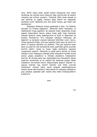 ünite, 1970’li yıllara kadar sürekli kendini yenileyerek öncü rolünü 
sürdürmüş. Bu yıllardan sonra ülkemizin diğer şehirlerinde de modern 
cihazlarla yeni üniteler açılmıştır. Türkiye’de 2010 yılında kamuda ve 
özel sektörde en çağdaş cihazlara sahip ülkenin her bölgesinde 
merkezler vardır. Bunlardan üçte ikisi devlet kurumu, geri kalanı özel 
işletmelerdir. 
Radyasyon Onkolojisi ihtisası günümüzde 4 yıldır. Tıp fakültesi 
mezunları bu ihtisasa başlayabilir. Ülkemizde devlet hastaneleri ve 
fakültelerde ihtisas yapılabilir. Bu onkolojik tedavi disiplininde ihtisas 
yapmak isteyeceklere önerim, sadece branşı değil, hangi hastanede 
uzmanlık öğrencisi olmayı düşünüyorlarsa bu klinik ve departmanı da 
önceden tanımalarıdır. Zira radyasyon onkolojisi teknolojiye çok 
bağımlıdır ve merkezler arasında teknolojik farklılıklar vardır. Ayrıca, 
ihtisas yapılacak kliniğin, yıllık yeni başvuran hasta sayısı da yeterli bir 
eğitim ve deneyim alabilmek için önemlidir. Yıllık yeni başvuran hasta 
sayısı üç yüzün altı olan merkezlerde hasta çeşitliliğini görme açısından 
kısıtlılık olabilir. Ancak bu husus, başka merkezlere yapılacak 
rotasyonlarla aşılabilir. Ülkemizde üç büyük şehrin dışında da ihtisas 
imkanları vardır. Radyasyon onkoloğu olmak isteyenlerin mutlaka ihtisas 
sonrası çalışma olanaklarını ve istihdam olanaklarını irdelemelerini 
öneririm. Bu ihtisasa sahip bazı meslektaşlarımızın klinisyenlik dışında 
araştırma ünitelerinde ya da endüstri-ilaç sanayinde çalışma imkanı 
bulduklarını hatırlatmak isterim. Radyoterapide palyatif tedaviler iki, 
adjuvan tedaviler beş, küratif tedaviler yedi hafta civarında 
sürmektedir. Serbest hekim olarak çalışacak meslektaşlarımızın 
tedavisi devam eden hastalarını takip edecek bir radyasyon onkoloğu ile 
grup çalışması yapmadan şehir dışında olma imkanı bulamayacaklarını 
anımsatırım. 
134 
*** 
 