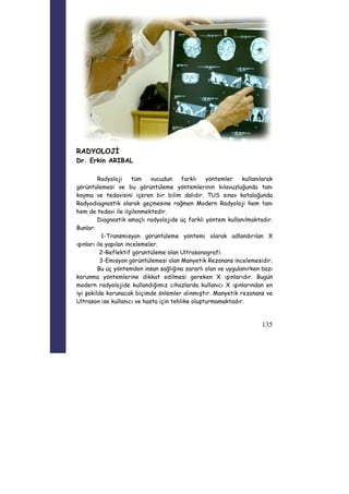 135 
RADYOLOJİ 
Dr. Erkin ARIBAL 
Radyoloji tüm vucudun farklı yöntemler kullanılarak 
görüntülemesi ve bu görüntüleme yöntemlerinin kılavuzluğunda tanı 
koyma ve tedavisini içeren bir bilim dalıdır. TUS sınav kataloğunda 
Radyodiagnostik olarak geçmesine rağmen Modern Radyoloji hem tanı 
hem de tedavi ile ilgilenmektedir. 
Diagnostik amaçlı radyolojide üç farklı yöntem kullanılmaktadır. 
Bunlar: 
1-Transmisyon görüntüleme yöntemi olarak adlandırılan X 
ışınları ile yapılan incelemeler. 
2-Reflektif görüntüleme olan Ultrasonografi. 
3-Emisyon görüntülemesi olan Manyetik Rezonans incelemesidir. 
Bu üç yöntemden insan sağlığına zararlı olan ve uygulanırken bazı 
korunma yöntemlerine dikkat edilmesi gereken X ışınlarıdır. Bugün 
modern radyolojide kullandığımız cihazlarda kullanıcı X ışınlarından en 
iyi şekilde korunacak biçimde önlemler alınmıştır. Manyetik rezonans ve 
Ultrason ise kullanıcı ve hasta için tehlike oluşturmamaktadır. 
 