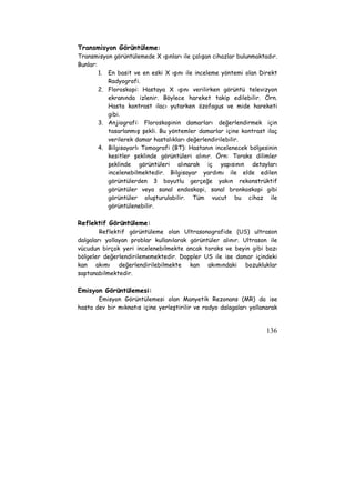 Transmisyon Görüntüleme: 
Transmisyon görüntülemede X ışınları ile çalışan cihazlar bulunmaktadır. 
Bunlar: 
1. En basit ve en eski X ışını ile inceleme yöntemi olan Direkt 
136 
Radyografi. 
2. Floroskopi: Hastaya X ışını verilirken görüntü televizyon 
ekranında izlenir. Böylece hareket takip edilebilir. Örn. 
Hasta kontrast ilacı yutarken özofagus ve mide hareketi 
gibi. 
3. Anjiografi: Floroskopinin damarları değerlendirmek için 
tasarlanmış şekli. Bu yöntemler damarlar içine kontrast ilaç 
verilerek damar hastalıkları değerlendirilebilir. 
4. Bilgisayarlı Tomografi (BT): Hastanın incelenecek bölgesinin 
kesitler şeklinde görüntüleri alınır. Örn: Toraks dilimler 
şeklinde görüntüleri alınarak iç yapısının detayları 
incelenebilmektedir. Bilgisayar yardımı ile elde edilen 
görüntülerden 3 boyutlu gerçeğe yakın rekonstrüktif 
görüntüler veya sanal endoskopi, sanal bronkoskopi gibi 
görüntüler oluşturulabilir. Tüm vucut bu cihaz ile 
görüntülenebilir. 
Reflektif Görüntüleme: 
Reflektif görüntüleme olan Ultrasonografide (US) ultrason 
dalgaları yollayan problar kullanılarak görüntüler alınır. Ultrason ile 
vücudun birçok yeri incelenebilmekte ancak toraks ve beyin gibi bazı 
bölgeler değerlendirilememektedir. Doppler US ile ise damar içindeki 
kan akımı değerlendirilebilmekte kan akımındaki bozukluklar 
saptanabilmektedir. 
Emisyon Görüntülemesi: 
Emisyon Görüntülemesi olan Manyetik Rezonans (MR) da ise 
hasta dev bir mıknatıs içine yerleştirilir ve radyo dalagaları yollanarak 
 