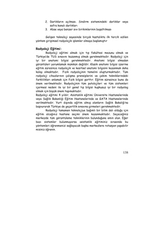 2. Darlıkların açılması. Sindirm sistemindeki darlıklar veya 
138 
safra kanalı darlıkları 
3. Abse veya benzer sıvı birikimlerinin boşaltılması 
Gelişen teknoloji sayesinde birçok hastalıkta ilk tercih edilen 
yöntem girişimsel radyolojik işlemler olmaya başlamıştır 
Radyoloji Eğitimi: 
Radyoloji eğitimi almak için tıp fakültesi mezunu olmak ve 
Türkiye’de TUS sınavını kazanmış olmak gerekmektedir. Radyoloji için 
iyi bir anatomi bilgisi gerekmektedir. Anatomi bilgisi olmadan 
görüntüleri yorumlamak mümkün değildir. Klasik anatomi bilgisi üzerine 
eğitim süresince radyolojik ve kesitsel anatomi bilgisini kazanmak daha 
kolay olmaktadır. Fizik radyolojinin temelini oluşturmaktadır. Tüm 
radyoloji cihazlarının çalışma prensiplerini ve çekim tekniklerindeki 
farklılıkları anlamak için fizik bilgisi şarttır. Eğitim süresince buna da 
önem verilmektedir. Radyolojinin tüm patolojileri ve tüm sistemleri 
içermesi nedeni ile iyi bir genel tıp bilgisi kuşkusuz iyi bir radyolog 
olmak için büyük önem taşımaktadır. 
Radyoloji eğitimi 4 yıldır. Asistanlık eğitimi Üniversite Hastanelerinde 
veya Sağlık Bakanlığı Eğitim Hastanelerinde ve GATA Hastanelerinde 
verilmektedir. Yurt dışında eğitim almış olanların Sağlık Bakalığı’na 
başvurarak Türkiye de geçerlilik sınavına girmeleri gerekmektedir. 
Radyoloji tamamen teknolojiye bağımlı bir bilim dalı olduğu için 
eğitim alcağınız hastane seçimi önem kazanmaktadır. Seçeceğiniz 
merkezde tüm görüntüleme tekniklerinin bulunduğuna emin olun. Eğer 
bazı sistemler bulunmuyorsa asistanlık eğitiminiz sırasında bu 
yöntemleri öğrenmenizi sağlayacak başka merkezlere rotasyon yapabilir 
misiniz öğrenin. 
 