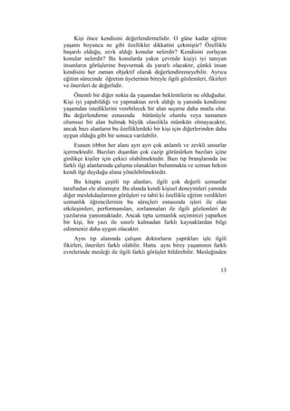 Kişi önce kendisini değerlendirmelidir. O güne kadar eğitim 
yaşamı boyunca ne gibi özellikler dikkatini çekmiştir? Özellikle 
başarılı olduğu, zevk aldığı konular nelerdir? Kendisini zorlayan 
konular nelerdir? Bu konularda yakın çevrede kişiyi iyi tanıyan 
insanların görüşlerine başvurmak da yararlı olacaktır, çünkü insan 
kendisini her zaman objektif olarak değerlendiremeyebilir. Ayrıca 
eğitim sürecinde öğretim üyelerinin bireyle ilgili gözlemleri, fikirleri 
ve önerileri de değerlidir. 
Önemli bir diğer nokta da yaşamdan beklentilerin ne olduğudur. 
Kişi iyi yapabildiği ve yapmaktan zevk aldığı iş yanında kendisine 
yaşamdan istediklerini verebilecek bir alan seçerse daha mutlu olur. 
Bu değerlendirme esnasında bütünüyle olumlu veya tamamen 
olumsuz bir alan bulmak büyük olasılıkla mümkün olmayacaktır, 
ancak bazı alanların bu özelliklerdeki bir kişi için diğerlerinden daha 
uygun olduğu gibi bir sonuca varılabilir. 
Esasen tıbbın her alanı ayrı ayrı çok anlamlı ve zevkli unsurlar 
içermektedir. Bazıları dışardan çok cazip görünürken bazıları içine 
girdikçe kişiler için çekici olabilmektedir. Bazı tıp branşlarında ise 
farklı ilgi alanlarında çalışma olanakları bulunmakta ve uzman hekim 
kendi ilgi duyduğu alana yönelebilmektedir. 
Bu kitapta çeşitli tıp alanları, ilgili çok değerli uzmanlar 
tarafından ele alınmıştır. Bu alanda kendi kişisel deneyimleri yanında 
diğer meslekdaşlarının görüşleri ve tabii ki özellikle eğitim verdikleri 
uzmanlık öğrencilerinin bu süreçleri esnasında işleri ile olan 
etkileşimleri, performansları, zorlanmaları ile ilgili gözlemleri de 
yazılarına yansımaktadır. Ancak tıpta uzmanlık seçiminizi yaparken 
bir kişi, bir yazı ile sınırlı kalmadan farklı kaynaklardan bilgi 
edinmeniz daha uygun olacaktır. 
Aynı tıp alanında çalışan doktorların yaptıkları işle ilgili 
fikirleri, önerileri farklı olabilir. Hatta aynı birey yaşamının farklı 
evrelerinde mesleği ile ilgili farklı görüşler bildirebilir. Mesleğinden 
13 
 