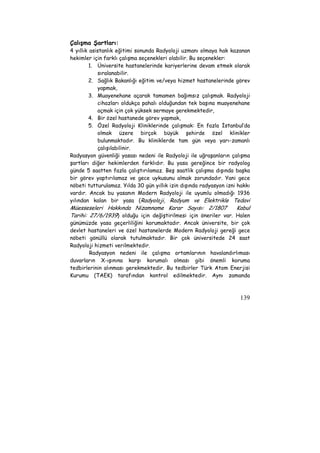 Çalışma Şartları: 
4 yıllık asistanlık eğitimi sonunda Radyoloji uzmanı olmaya hak kazanan 
hekimler için farklı çalışma seçenekleri olabilir. Bu seçenekler: 
1. Üniversite hastanelerinde kariyerlerine devam etmek olarak 
139 
sıralanabilir. 
2. Sağlık Bakanlığı eğitim ve/veya hizmet hastanelerinde görev 
yapmak, 
3. Muayenehane açarak tamamen bağımsız çalışmak. Radyoloji 
cihazları oldukça pahalı olduğundan tek başına muayenehane 
açmak için çok yüksek sermaye gerekmektedir, 
4. Bir özel hastanede görev yapmak, 
5. Özel Radyoloji Kliniklerinde çalışmak: En fazla İstanbul’da 
olmak üzere birçok büyük şehirde özel klinikler 
bulunmaktadır. Bu kliniklerde tam gün veya yarı-zamanlı 
çalışılabilinir. 
Radyasyon güvenliği yasası nedeni ile Radyoloji ile uğraşanların çalışma 
şartları diğer hekimlerden farklıdır. Bu yasa gereğince bir radyolog 
günde 5 saatten fazla çalıştırılamaz. Beş saatlik çalışma dışında başka 
bir görev yaptırılamaz ve gece uykusunu almak zorundadır. Yani gece 
nöbeti tutturulamaz. Yılda 30 gün yıllık izin dışında radyasyon izni hakkı 
vardır. Ancak bu yasanın Modern Radyoloji ile uyumlu olmadığı 1936 
yılından kalan bir yasa (Radyoloji, Radyum ve Elektrikle Tedavi 
Müesseseleri Hakkında Nizamname Karar Sayısı: 2/1807 Kabul 
Tarihi: 27/6/1939) olduğu için değiştirilmesi için öneriler var. Halen 
günümüzde yasa geçerliliğini korumaktadır. Ancak üniversite, bir çok 
devlet hastaneleri ve özel hastanelerde Modern Radyoloji gereği gece 
nöbeti gönüllü olarak tutulmaktadır. Bir çok üniversitede 24 saat 
Radyoloji hizmeti verilmektedir. 
Radyasyon nedeni ile çalışma ortamlarının havalandırlıması 
duvarların X-ışınına karşı korumalı olması gibi önemli koruma 
tedbirlerinin alınması gerekmektedir. Bu tedbirler Türk Atom Enerjisi 
Kurumu (TAEK) tarafından kontrol edilmektedir. Aynı zamanda 
 