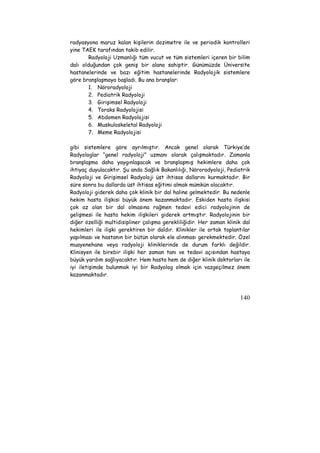 radyasyona maruz kalan kişilerin dozimetre ile ve periodik kontrolleri 
yine TAEK tarafından takib edilir. 
Radyoloji Uzmanlığı tüm vucut ve tüm sistemleri içeren bir bilim 
dalı olduğundan çok geniş bir alana sahiptir. Günümüzde Üniversite 
hastanelerinde ve bazı eğitim hastanelerinde Radyolojik sistemlere 
göre branşlaşmaya başladı. Bu ana branşlar: 
140 
1. Nöroradyoloji 
2. Pediatrik Radyoloji 
3. Girişimsel Radyoloji 
4. Toraks Radyolojisi 
5. Abdomen Radyolojisi 
6. Muskuloskeletal Radyoloji 
7. Meme Radyolojisi 
gibi sistemlere göre ayrılmıştır. Ancak genel olarak Türkiye’de 
Radyologlar “genel radyoloji” uzmanı olarak çalışmaktadır. Zamanla 
branşlaşma daha yaygınlaşacak ve branşlaşmış hekimlere daha çok 
ihtiyaç duyulacaktır. Şu anda Sağlık Bakanlılığı, Nöroradyoloji, Pediatrik 
Radyoloji ve Girişimsel Radyoloji üst ihtisas dallarını kurmaktadır. Bir 
süre sonra bu dallarda üst ihtisas eğitimi almak mümkün olacaktır. 
Radyoloji giderek daha çok klinik bir dal haline gelmektedir. Bu nedenle 
hekim hasta ilişkisi büyük önem kazanmaktadır. Eskiden hasta ilişkisi 
çok az olan bir dal olmasına rağmen tedavi edici radyolojinin de 
gelişmesi ile hasta hekim ilişkileri giderek artmıştır. Radyolojinin bir 
diğer özelliği multidisipliner çalışma gerekliliğidir. Her zaman klinik dal 
hekimleri ile ilişki gerektiren bir daldır. Klinikler ile ortak toplantılar 
yapılması ve hastanın bir bütün olarak ele alınması gerekmektedir. Özel 
muayenehane veya radyoloji kliniklerinde de durum farklı değildir. 
Klinisyen ile birebir ilişki her zaman tanı ve tedavi açısından hastaya 
büyük yardım sağlıyacaktır. Hem hasta hem de diğer klinik doktorları ile 
iyi iletişimde bulunmak iyi bir Radyolog olmak için vazgeçilmez önem 
kazanmaktadır. 
 
