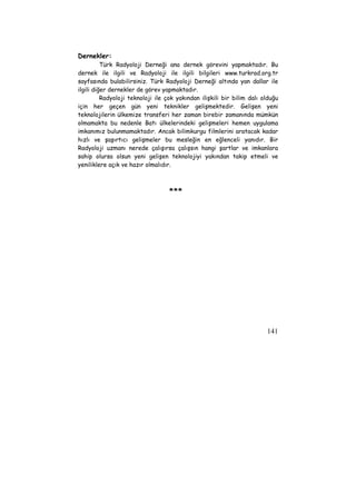 141 
Dernekler: 
Türk Radyoloji Derneği ana dernek görevini yapmaktadır. Bu 
dernek ile ilgili ve Radyoloji ile ilgili bilgileri www.turkrad.org.tr 
sayfasında bulabilirsiniz. Türk Radyoloji Derneği altında yan dallar ile 
ilgili diğer dernekler de görev yapmaktadır. 
Radyoloji teknoloji ile çok yakından ilişkili bir bilim dalı olduğu 
için her geçen gün yeni teknikler gelişmektedir. Gelişen yeni 
teknolojilerin ülkemize transferi her zaman birebir zamanında mümkün 
olmamakta bu nedenle Batı ülkelerindeki gelişmeleri hemen uygulama 
imkanımız bulunmamaktadır. Ancak bilimkurgu filmlerini aratacak kadar 
hızlı ve şaşırtıcı gelişmeler bu mesleğin en eğlenceli yanıdır. Bir 
Radyoloji uzmanı nerede çalışırsa çalışsın hangi şartlar ve imkanlara 
sahip olursa olsun yeni gelişen teknolojiyi yakından takip etmeli ve 
yeniliklere açık ve hazır olmalıdır. 
*** 
 