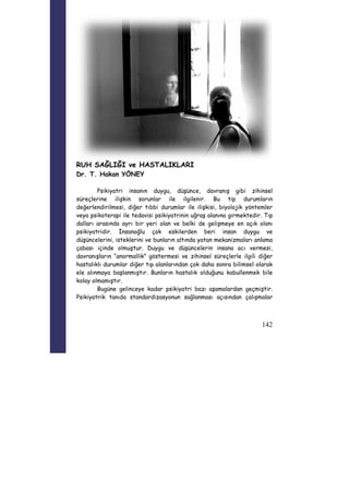 142 
RUH SAĞLIĞI ve HASTALIKLARI 
Dr. T. Hakan YÖNEY 
Psikiyatri insanın duygu, düşünce, davranış gibi zihinsel 
süreçlerine ilişkin sorunlar ile ilgilenir. Bu tip durumların 
değerlendirilmesi, diğer tıbbi durumlar ile ilişkisi, biyolojik yöntemler 
veya psikoterapi ile tedavisi psikiyatrinin uğraş alanına girmektedir. Tıp 
dalları arasında ayrı bir yeri olan ve belki de gelişmeye en açık olanı 
psikiyatridir. İnsanoğlu çok eskilerden beri insan duygu ve 
düşüncelerini, isteklerini ve bunların altında yatan mekanizmaları anlama 
çabası içinde olmuştur. Duygu ve düşüncelerin insana acı vermesi, 
davranışların “anormallik” göstermesi ve zihinsel süreçlerle ilgili diğer 
hastalıklı durumlar diğer tıp alanlarından çok daha sonra bilimsel olarak 
ele alınmaya başlanmıştır. Bunların hastalık olduğunu kabullenmek bile 
kolay olmamıştır. 
Bugüne gelinceye kadar psikiyatri bazı aşamalardan geçmiştir. 
Psikiyatrik tanıda standardizasyonun sağlanması açısından çalışmalar 
 