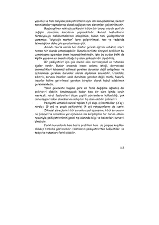 yapılmış ve tüm dünyada psikiyatristlerin aynı dili konuşmalarına, benzer 
tanımlamalar yapmalarına olanak sağlayan tanı sistemleri geliştirilmiştir. 
Bugün gelinen noktada psikiyatri tıbbın bir branşı olarak yeni bir 
değişim sürecinin sancılarını yaşamaktadır. Ruhsal hastalıkların 
nörobiyolojik mekanizmalarının anlaşılması, bunun tanı yaklaşımlarına 
yansıması, “biyolojik marker” ların geliştirilmesi, tanı ve tedavide 
teknolojiden daha çok yararlanılması gibi. 
Aslında teorik olarak her doktor gerekli eğitimi aldıktan sonra 
hemen her alanda uzmanlaşabilir. Bununla birlikte bireysel özellikler bu 
uzmanlaşma açısından önem kazanabilmektedir, işte bu açıdan belki de 
kişilik yapısının en önemli olduğu tıp alanı psikiyatridir diyebiliriz. 
Bir psikiyatrist için çok önemli olan motivasyonel ve tutumsal 
ögeler vardır. Bunlar arasında insanı anlama isteği, davranışsal 
anormallikleri tahammül edilmesi gereken durumlar değil anlaşılması ve 
açıklanması gereken durumlar olarak algılamak sayılabilir. Üzüntülü, 
sıkıntılı, sorunlu insanları uzak durulması gereken değil; mutlu, huzurlu 
insanlar haline getirilmesi gereken bireyler olarak kabul edebilmek 
gerekmektedir. 
Yakın gelecekte bugüne göre en fazla değişime uğramış dal 
psikiyatri olabilir. Umulmayacak kadar kısa bir süre içinde beyin 
merkezli, nöral faaliyetleri ölçen çeşitli yöntemlerin kullanıldığı, çok 
daha özgün tedavi olanaklarına sahip bir tıp alanı olabilir psikiyatri. 
Psikiyatri uzmanlık süresi toplam 4 yıl olup, iç hastalıkları (3 ay), 
nöroloji (9 ay) ve çocuk psikiyatrisi (4 ay) rotasyonlarını da içerir. 
Zihinsel süreçlerin tıbbi sorunlara yol açmasının, tıbbi sorunların 
da psikiyatrik sorunlara yol açmasının sık karşılaşılan bir durum olması 
nedeniyle psikiyatristlerin genel tıp alanında bilgi ve becerileri kuvvetli 
olmalıdır. 
Farklı kurumlarda hem hasta profilleri hem de çalışma koşulları 
oldukça farklılık gösterebilir. Hastaların psikiyatristten beklentileri ve 
tedaviye tutumları farklı olabilir. 
143 
 