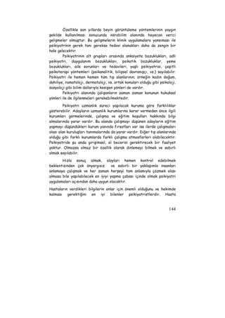 Özellikle son yıllarda beyin görüntüleme yöntemlerinin yaygın 
şekilde kullanılması sonucunda nörobilim alanında heyecan verici 
gelişmeler olmuştur. Bu gelişmelerin klinik uygulamalara yansıması ile 
psikiyatrinin gerek tanı gerekse tedavi olanakları daha da zengin bir 
hale gelecektir. 
Psikiyatrinin alt grupları arasında anksiyete bozuklukları, adli 
psikiyatri, duygulanım bozuklukları, psikotik bozukluklar, yeme 
bozuklukları, aile sorunları ve tedavileri, yaşlı psikiyatrisi, çeşitli 
psikoterapi yöntemleri (psikanalitik, bilişsel davranışçı, vs.) sayılabilir. 
Psikiyatri ile hemen hemen tüm tıp alanlarının; örneğin kadın doğum, 
dahiliye, romatoloji, dermatoloji, vs. ortak konuları olduğu gibi psikoloji, 
sosyoloji gibi bilim dallarıyla kesişen yönleri de vardır. 
Psikiyatri alanında çalışanların zaman zaman konunun hukuksal 
144 
yönleri ile de ilgilenmeleri gerekebilmektedir. 
Psikiyatri uzmanlık süreci yapılacak kuruma göre farklılıklar 
gösterebilir. Adayların uzmanlık kurumlarına karar vermeden önce ilgili 
kurumları görmelerinde, çalışma ve eğitim koşulları hakkında bilgi 
almalarında yarar vardır. Bu alanda çalışmayı düşünen adayların eğitim 
yapmayı düşündükleri kurum yanında fırsatları var ise ilerde çalışmaları 
olası olan kuruluşları tanımalarında da yarar vardır. Diğer tıp alanlarında 
olduğu gibi farklı kurumlarda farklı çalışma atmosferleri olabilecektir. 
Psikiyatride şu anda girişimsel, el becerisi gerektirecek bir faaliyet 
yoktur. Olmazsa olmaz bir özellik olarak dinlemeyi bilmek ve sabırlı 
olmak sayılabilir. 
Hızla sonuç almak, olayları hemen kontrol edebilmek 
beklentisinden çok önyargısız ve sabırlı bir yaklaşımla insanları 
anlamaya çalışmak ve her zaman herşeyi tam anlamıyla çözmek olası 
olmasa bile yapılabilecek en iyiyi yapma çabası içinde olmak psikiyatri 
uygulamaları açısından daha uygun olacaktır. 
Hastaların verdikleri bilgilerin onlar için önemli olduğunu ve hekimde 
kalması gerektiğini en iyi bilenler psikiyatristlerdir. Hasta 
 