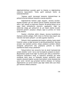 değerlendirilebilmesi açısından genel tıp bilgisine ve değerlendirme 
araçlarına başvurulabilir. Tanıda çeşitli psikolojik testler de 
kullanılabilmektedir. 
Toplumun çeşitli davranışsal konularda bilgilendirilmesi de 
146 
psikiyatristlerden beklenen faaliyetler arasında sayılabilir. 
Değerlendirilen hastanın yoğun duyguları, davranış sorunları, 
algılama bozukları gibi onu doktora getiren nedenler karşısında hekim 
sabırlı, ilgili, anlayışlı ve araştırmacı olmalıdır. Bu şekilde hastası için en 
uygun tedavi yöntem(ler)ini önerebilir, uygulayabilir. Diğer tıp 
alanlarında olduğu gibi psikiyatrist de çok kişisel olabilen sorunlar 
karşısında güvenilir, yargılayıcı olmayan, olgun ve yardımcı bir tutum 
içinde olmalıdır. 
İnsanları etiketleme eğilimi olmayan, davranış bozukluklarına 
önyargısız şekilde yaklaşan, farklı tutum ve fikirlere karşı duyarlı ama 
toleranslı olan kişiler psikiyatri için daha uygundur diyebiliriz. 
Psikiyatri klinik uygulamalarında hemşire, psikolog, bazen sosyal 
hizmetler uzmanı ve diğer personel ile işbirliği gerekmektedir. Davranış 
sorunları olan hastalara yardımcı olmaya çalışmanın zorlukları dikkate 
alındığında psikiyatristin ekip çalışmasına yatkınlık ve liderlik 
özelliklerinin önemi ortaya çıkmaktadır. 
Psikiyatristlerin hem üniversite hem de devlet hastanelerinde 
çalışma olanakları vardır. Ayrıca özel kuruluşlarda çalışmak da olasıdır. 
Muayenehane açmak birçok diğer tıp alanına göre daha az masraflıdır. 
Psikiyatrik hastalıkların sıklığı ve tedavilerin sürekliliği göz önüne 
alındığında hasta sayısı az olmamakla beraber psikiyatriyi seçen 
adayların ekonomik koşullar açısında fazla beklenti içinde olmamalarında 
yarar vardır. Cerrahi veya girişimsel tarafının olmaması, bir hastaya 
değerlendirme için ayrılan sürenin çoğu diğer daldan daha uzun olması 
gibi faktörler dikkate alınmalıdır. 
 