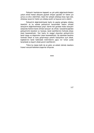 Psikiyatri hastalarının kapsamlı ve çok yönlü değerlendirilmeleri 
çabuk sıkılan hemen aksiyona geçmek isteyen yapıdaki bir hekim için 
yorucu ve sıkıcı olabilirken, insanı her yönüyle anlamaya karşı ilgisi olan, 
dinlemeyi seven bir hekim için oldukça zevkli ve heyecan verici olabilir. 
Psikiyatrik değerlendirmede hasta ile yapılan görüşme oldukça 
önemlidir ve bu esnada psikiyatrist karşısındaki insanın zihinsel 
süreçlerini değerlendirmeye çalışır. Gerek tanı gerekse tedavi süreçleri 
esnasında hekimin kendi zihinsel süreçleri de etkide bulunabileceğinden 
psikiyatristin kendisini iyi tanıması, kendi özelliklerinin farkında olması 
önem kazanmaktadır. Yani hasta ile meşgul olunurken psikiyatristin 
kendi duygu ve düşünceleri önem kazanmaktadır. Bu bakımdan kendinin 
farkında olmak ve bunu geliştirmeye yönelik faaliyetlere açık olmak, 
başkalarının kendi hakkındaki bildirimlerini yapıcı bir tutum içinde 
karşılamak ve duyarlı olmak yararlı özelliklerdir. 
Tıbbın bu insana belki de en yakın, en anlamlı dalında insanlara 
147 
hizmet verecek hekimlere başarılar diliyorum. 
*** 
 