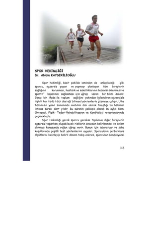 148 
SPOR HEKİMLİĞİ 
Dr. Abidin KAYSERİLİOĞLU 
Spor hekimliği, basit şekilde isminden de anlaşılacağı gibi 
sporcu, egzersiz yapan ve yapmayı planlayan tüm bireylerin 
sağlığının korunması, hastalık ve sakatlıklarının tedavisi önlenmesi ve 
sportif başarının sağlanması için uğraş veren bir bilim dalıdır. 
Geniş bir ifade ile toplum sağlığını yakından ilgilendiren egzersizle 
ilişkili her türlü tıbbi desteği bilimsel yöntemlerle çözmeye çalışır. Ülke 
tıbbımızın yakın zamanında anabilim dalı olarak tanıştığı bu bölümün 
ihtisas süresi dört yıldır. Bu sürenin yaklaşık olarak 16 aylık kısmı 
Ortopedi, Fizik- Tedavi-Rehabilitasyon ve Kardiyoloji rotasyonlarında 
geçmektedir. 
Spor Hekimliği gerek sporcu gerekse toplumun diğer bireylerin 
egzersiz yaparken oluşabilecek risklerin önceden belirlenmesi ve önlem 
alınması konusunda yoğun uğraş verir. Bunun için laboratuar ve saha 
koşullarında çeşitli test yöntemlerini uygular. Sporcuların performans 
ölçütlerini belirleyip belirli dönem takip ederek, sporcunun kondüsyonel 
 