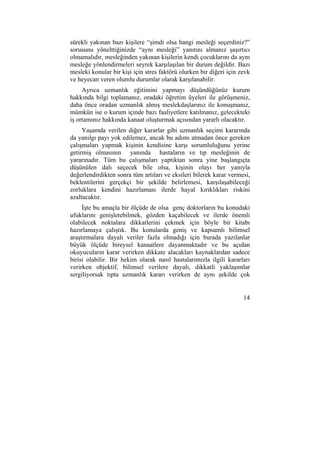 sürekli yakınan bazı kişilere “şimdi olsa hangi mesleği seçerdiniz?” 
sorusunu yönelttiğinizde “aynı mesleği” yanıtını almanız şaşırtıcı 
olmamalıdır, mesleğinden yakınan kişilerin kendi çocuklarını da aynı 
mesleğe yönlendirmeleri seyrek karşılaşılan bir durum değildir. Bazı 
mesleki konular bir kişi için stres faktörü olurken bir diğeri için zevk 
ve heyecan veren olumlu durumlar olarak karşılanabilir. 
Ayrıca uzmanlık eğitimini yapmayı düşündüğünüz kurum 
hakkında bilgi toplamanız, oradaki öğretim üyeleri ile görüşmeniz, 
daha önce oradan uzmanlık almış meslekdaşlarınız ile konuşmanız, 
mümkün ise o kurum içinde bazı faaliyetlere katılmanız, gelecekteki 
iş ortamınız hakkında kanaat oluşturmak açısından yararlı olacaktır. 
Yaşamda verilen diğer kararlar gibi uzmanlık seçimi kararında 
da yanılgı payı yok edilemez, ancak bu adımı atmadan önce gereken 
çalışmaları yapmak kişinin kendisine karşı sorumluluğunu yerine 
getirmiş olmasının yanında hastaların ve tıp mesleğinin de 
yararınadır. Tüm bu çalışmaları yaptıktan sonra yine başlangıçta 
düşünülen dalı seçecek bile olsa, kişinin olayı her yanıyla 
değerlendirdikten sonra tüm artıları ve eksileri bilerek karar vermesi, 
beklentilerini gerçekçi bir şekilde belirlemesi, karşılaşabileceği 
zorluklara kendini hazırlaması ilerde hayal kırıklıkları riskini 
azaltacaktır. 
İşte bu amaçla bir ölçüde de olsa genç doktorların bu konudaki 
ufuklarını genişletebilmek, gözden kaçabilecek ve ilerde önemli 
olabilecek noktalara dikkatlerini çekmek için böyle bir kitabı 
hazırlamaya çalıştık. Bu konularda geniş ve kapsamlı bilimsel 
araştırmalara dayalı veriler fazla olmadığı için burada yazılanlar 
büyük ölçüde bireysel kanaatlere dayanmaktadır ve bu açıdan 
okuyucuların karar verirken dikkate alacakları kaynaklardan sadece 
birisi olabilir. Bir hekim olarak nasıl hastalarımızla ilgili kararları 
verirken objektif, bilimsel verilere dayalı, dikkatli yaklaşımlar 
sergiliyorsak tıpta uzmanlık kararı verirken de aynı şekilde çok 
14 
 
