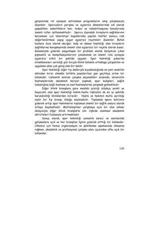 gelişiminde rol oynayan antrenman programlarını ekip çalışmasıyla 
düzenler. Sporcuların yarışma ve egzersiz dönemlerinde sık olarak 
yaşadıkları sakatlıkların tanı, tedavi ve rehabilitasyonu konularında 
önemli roller üstlenmektedir. Sporcu dışındaki bireylerin sağlıklarının 
korunması için laboratuar koşullarında yapılan testler sonucu risk 
değerlendirmesi yapıp uygun egzersiz reçeteleri düzenler. Bütün 
bunlara ilave olarak akciğer, kalp ve damar hastalığı olan bireylerin 
sağlıklarına kavuşmasında önemli olan egzersizi bir reçete olarak sunar. 
Günümüzde giderek yaygınlaşan bir problem olarak karşımıza çıkan 
şişmanlık ve komplikasyonlarının çözümünde en önemli rolü oynayan 
egzersizi etkili bir şekilde uygular. Spor hekimliği yukarıda 
örneklemeleri verildiği gibi birçok klinik bölümle ortaklaşa çalışabilen ve 
uygulama alanı çok geniş olan bir daldır. 
Spor hekimliği diğer tıp dallarıyla kıyaslandığında en yeni anabilim 
dalından birisi olmakla birlikte popülaritesi gün geçtikçe artan bir 
bölümdür. Uzmanlık sonrası çalışma seçenekleri arasında, üniversite 
hastanelerinde akademik kariyer yapmak, spor kulüpleri, sağlık 
bakanlığına bağlı hastane ve özel hastanelerde çalışmak gelmektedir. 
Diğer klinik branşlara göre mesleki pratiği oldukça zevkli ve 
heyecanlı olan spor hekimliği hekim-hasta ilişkisinin de en iyi şekilde 
kurulabildiği kliniklerden birisidir. Hasta ve hekimin mutlu ayrıldığı 
nadir bir tıp branşı olduğu söylenebilir. Toplumda spora katılımın 
giderek artışı spor hekimlerini toplumun önemli bir sağlık unsuru olarak 
ortaya koymaktadır. Multidisipliner çalışmaya açık bir alan olması 
dolayısıyla diğer klinik branşlarla sıkı ilişkide olunması akademik 
aktiviteleri fazlasıyla artırmaktadır. 
Sonuç olarak, spor hekimliği uzmanlık süreci ve sonrasında 
gelişmelere açık ve her branştan ilginin giderek arttığı bir bölümdür. 
Ülkemiz için henüz organizasyon ve şekillenme aşamasında olmasına 
rağmen, akademik ve profesyonel çalışma alanı açısından ufku açık bir 
bölümdür. 
149 
 