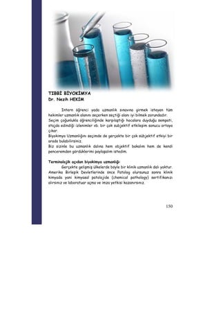 150 
TIBBİ BİYOKİMYA 
Dr. Nezih HEKİM 
Intern öğrenci yada uzmanlık sınavına girmek isteyen tüm 
hekimler uzmanlık alanını seçerken seçtiği alanı iyi bilmek zorundadır. 
Seçim çoğunlukla öğrenciliğinde karşılaştığı hocalara duyduğu sempati, 
stajda edindiği izlenimler vb. bir çok subjektif etkileşim sonucu ortaya 
çıkar. 
Biyokimya Uzmanlığını seçimde de gerçekte bir çok sübjektif etkiyi bir 
arada bulabilirsiniz. 
Biz sizinle bu uzmanlık dalına hem objektif bakalım hem de kendi 
penceremden gördüklerimi paylaşalım istedim. 
Terminolojik açıdan biyokimya uzmanlığı: 
Gerçekte gelişmiş ülkelerde böyle bir klinik uzmanlık dalı yoktur. 
Amerika Birleşik Devletlerinde önce Patolog olursunuz sonra klinik 
kimyada yani kimyasal patolojide (chemical pathology) sertifikanızı 
alırsınız ve laboratuar açma ve imza yetkisi kazanırsınız. 
 
