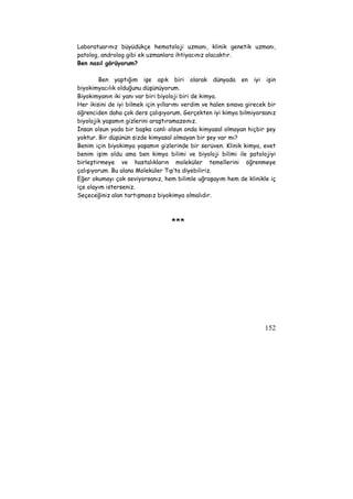 Laboratuarınız büyüdükçe hematoloji uzmanı, klinik genetik uzmanı, 
patolog, androlog gibi ek uzmanlara ihtiyacınız olacaktır. 
Ben nasıl görüyorum? 
Ben yaptığım işe aşık biri olarak dünyada en iyi işin 
biyokimyacılık olduğunu düşünüyorum. 
Biyokimyanın iki yanı var biri biyoloji biri de kimya. 
Her ikisini de iyi bilmek için yıllarımı verdim ve halen sınava girecek bir 
öğrenciden daha çok ders çalışıyorum. Gerçekten iyi kimya bilmiyorsanız 
biyolojik yaşamın gizlerini araştıramazsınız. 
İnsan olsun yada bir başka canlı olsun onda kimyasal olmayan hiçbir şey 
yoktur. Bir düşünün sizde kimyasal olmayan bir şey var mı? 
Benim için biyokimya yaşamın gizlerinde bir serüven. Klinik kimya, evet 
benim işim oldu ama ben kimya bilimi ve biyoloji bilimi ile patolojiyi 
birleştirmeye ve hastalıkların moleküler temellerini öğrenmeye 
çalışıyorum. Bu alana Moleküler Tıp’ta diyebiliriz. 
Eğer okumayı çok seviyorsanız, hem bilimle uğraşayım hem de klinikle iç 
içe olayım isterseniz. 
Seçeceğiniz alan tartışmasız biyokimya olmalıdır. 
152 
*** 
 