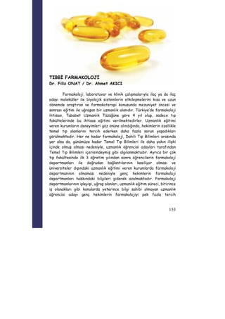 153 
TIBBİ FARMAKOLOJİ 
Dr. Filiz ONAT / Dr. Ahmet AKICI 
Farmakoloji, laboratuvar ve klinik çalışmalarıyla ilaç ya da ilaç 
adayı moleküller ile biyolojik sistemlerin etkileşmelerini kısa ve uzun 
dönemde araştıran ve farmakoterapi konusunda mezuniyet öncesi ve 
sonrası eğitim ile uğraşan bir uzmanlık alanıdır. Türkiye’de farmakoloji 
ihtisası, Tababet Uzmanlık Tüzüğüne göre 4 yıl olup, sadece tıp 
fakültelerinde bu ihtisas eğitimi verilmektedirler. Uzmanlık eğitimi 
veren kurumların deneyimleri göz önüne alındığında, hekimlerin özellikle 
temel tıp alanlarını tercih ederken daha fazla sorun yaşadıkları 
görülmektedir. Her ne kadar farmakoloji, Dahili Tıp Bilimleri arasında 
yer alsa da, günümüze kadar Temel Tıp Bilimleri ile daha yakın ilişki 
içinde olmuş olması nedeniyle, uzmanlık öğrencisi adayları tarafından 
Temel Tıp Bilimleri içerisindeymiş gibi algılanmaktadır. Ayrıca bir çok 
tıp fakültesinde ilk 3 öğretim yılından sonra öğrencilerin farmakoloji 
departmanları ile doğrudan bağlantılarının kesiliyor olması ve 
üniversiteler dışındaki uzmanlık eğitimi veren kurumlarda farmakoloji 
departmanının olmaması nedeniyle genç hekimlerin farmakoloji 
departmanları hakkındaki bilgileri giderek azalmaktadır. Farmakoloji 
departmanlarının işleyişi, uğraş alanları, uzmanlık eğitim süreci, bitirince 
iş olanakları gibi konularda yeterince bilgi sahibi olmayan uzmanlık 
öğrencisi adayı genç hekimlerin farmakolojiyi pek fazla tercih 
 