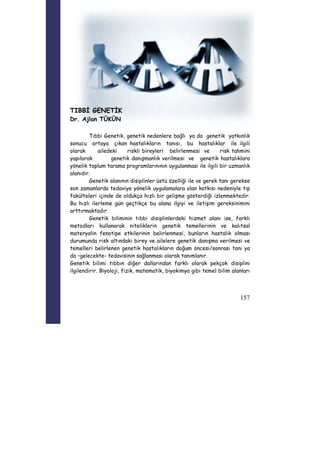 157 
TIBBİ GENETİK 
Dr. Ajlan TÜKÜN 
Tıbbi Genetik, genetik nedenlere bağlı ya da genetik yatkınlık 
sonucu ortaya çıkan hastalıkların tanısı, bu hastalıklar ile ilgili 
olarak ailedeki riskli bireyleri belirlenmesi ve risk tahmini 
yapılarak genetik danışmanlık verilmesi ve genetik hastalıklara 
yönelik toplum tarama programlarınının uygulanması ile ilgili bir uzmanlık 
alanıdır. 
Genetik alanının disiplinler üstü özelliği ile ve gerek tanı gerekse 
son zamanlarda tedaviye yönelik uygulamalara olan katkısı nedeniyle tıp 
fakülteleri içinde de oldukça hızlı bir gelişme gösterdiği izlenmektedir. 
Bu hızlı ilerleme gün geçtikçe bu alana ilgiyi ve iletişim gereksinimini 
arttırmaktadır. 
Genetik biliminin tıbbi disiplinlerdeki hizmet alanı ise, farklı 
metodları kullanarak niteliklerin genetik temellerinin ve kalıtsal 
materyalin fenotipe etkilerinin belirlenmesi, bunların hastalık olması 
durumunda risk altındaki birey ve ailelere genetik danışma verilmesi ve 
temelleri belirlenen genetik hastalıkların doğum öncesi/sonrası tanı ya 
da –gelecekte- tedavisinin sağlanması olarak tanımlanır. 
Genetik bilimi tıbbın diğer dallarından farklı olarak pekçok disiplini 
ilgilendirir. Biyoloji, fizik, matematik, biyokimya gibi temel bilim alanları 
 