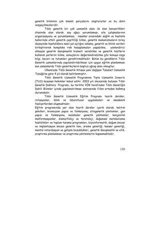genetik biliminin çok önemli parçalarını oluştururlar ve bu dalın 
vazgeçilmezleridir. 
Tıbbi genetik bir çok uzmanlık alanı ile olan benzerlikleri 
ötesinde alan olarak, soy ağacı yorumlaması, aile çalışmalarının 
organizasyonu ve yorumlanması, insanlar arasındaki sağlık ve hastalık 
hallerinde etkili genetik çeşitliliği bilme, genetik mekanizmaların birey 
düzeyinde hastalıklara nasıl yol açtığını anlama, genetik ve klinik verileri 
birleştirerek kompleks risk hesaplamaları yapabilme, yönlendirici 
olmayan genetik danışmanlık hizmeti verebilme ve genetik testlerin 
kullanım yerlerini bilme, sonuçlarını değerlendirebilme gibi konuya özgü 
bilgi, beceri ve tutumları gerektirmektedir. Bütün bu gereklerin Tıbbi 
Genetik uzmanlarında yapılandırılabilmesi için uygun eğitim planlanması 
son zamanlarda Tıbbi genetikçilerin başlıca uğraş alanı olmuştur. 
Ülkemizde Tıbbi Genetik ihtisası yeni değişen Tababet Uzmanlık 
158 
Tüzüğü’ne göre 4 yıl olarak belirlenmiştir. 
Tıbbi Genetik Uzmanlık Programına Tıpta Uzmanlık Sınavı’nı 
(TUS) kazanan hekimler kabul edilir. 2003 yılı öncesinde bulunan Tıbbi 
Genetik Doktora Programı, bu tarihte YÖK tarafından Tıbbi Genetiğin 
Dahili Bilimler içinde yapılandırılması sonrasında fiilen ortadan kalkmış 
durumdadır. 
Tıbbi Genetik Uzmanlık Eğitim Programı teorik dersler, 
rotasyonlar, klnik ve laboratuvar uygulamaları ve akademik 
faaliyetlerden oluşmaktadır. 
Eğitim programında yer alan teorik dersler içerik olarak; kalıtım 
şekilleri, kromozom yapısı ve fonksiyonu, sitogenetik yöntemler, gen 
yapısı ve fonksiyonu, moleküler genetik yöntemler, konjenital 
malformasyonlar, dismorfoloji ve teratoloji, doğumsal metabolizma 
hastalıkları ve toplum tarama programları, biyoinformatik, doğum öncesi 
ve implantasyon öncesi genetik tanı, üreme genetiği, kanser genetiği, 
mental retardasyon ve gelişim bozuklukları, genetik danışmanlık ve etik, 
araştırma planlanması ve araştırma yöntemlerini kapsamaktadır. 
 