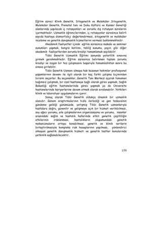 Eğitim süreci Klinik Genetik, Sitogenetik ve Moleküler Sitogenetik, 
Moleküler Genetik, Prenatal tanı ve Doku Kültürü ve Kanser Genetiği 
alanlarında yapılacak iç rotasyonları ve zorunlu dış rotasyon sürelerini 
içermektedir. Uzmanlık öğrencilerinden, iç rotasyonlar süresince belirli 
sayıda hastaya dismorfoloji değerlendirmesi, sitogenetik ve moleküler 
inceleme ve genetik danışmanlık hizmetlerini vermesi beklenmektedir. 
Akademik faaliyetler içinde eğitim süresince makale ve seminer 
sunumları yapmak, kongre katılımı, tebliğ sunumu, yayın, gibi diğer 
akademik faaliyetlerden zorunlu krediyi tamamlamak sayılabilir. 
Tıbbi Genetik Uzmanlık Eğitimi sonunda yeterlilik sınavına 
girmek gerekmektedir. Eğitim süresince belirlenen toplam zorunlu 
krediyi ve özgün bir tez çalışmasını başarıyla tamamladıktan sonra bu 
sınava girilebilir. 
Tıbbi Genetik Uzmanı olmaya hak kazanan hekimler profesyonel 
yaşamlarının devamı ile ilgili olarak bir kaç farklı çalışma biçiminden 
birisini seçerler. Bu seçenekler, Genetik Tanı Merkezi açarak tamamen 
bağımsız çalışmak, bir özel hastaneye bağlı olarak görev yapmak, Sağlık 
Bakanlığı eğitim hastanelerinde görev yapmak ya da Üniversite 
hastanelerinde kariyerlerine devam etmek olarak sıralanabilir. Yetkileri 
klinik ve laboratuar uygulamalarını içerir. 
Sonuç olarak Tıbbi Genetik oldukça dinamik bir uzmanlık 
alanıdır. Genom araştırmalarının hızla ilerlediği ve gen tedavisinin 
gündeme geldiği günümüzde, yetişmiş Tıbbi Genetik uzmanlarıyla 
hastalara doğru, güvenilir ve gelişmeye açık bir hizmet verilebilmesi, 
soy ağacı yorumu, aile çalışmalarının organizasyonu ve yorumu, insanlar 
arasındaki sağlık ve hastalık hallerinde etkili genetik çeşitliliğin 
etkilerinin irdelenmesi, hastalıkların oluşumundaki genetik 
mekanizmaların ortaya konabilmesi, genetik ve klinik verilerin 
birleştirilmesiyle kompleks risk hesaplarının yapılması, yönlendirici 
olmayan genetik danışmanlık hizmeti ve genetik testler konularında 
yetkinlik sağlanabilecektir. 
159 
 